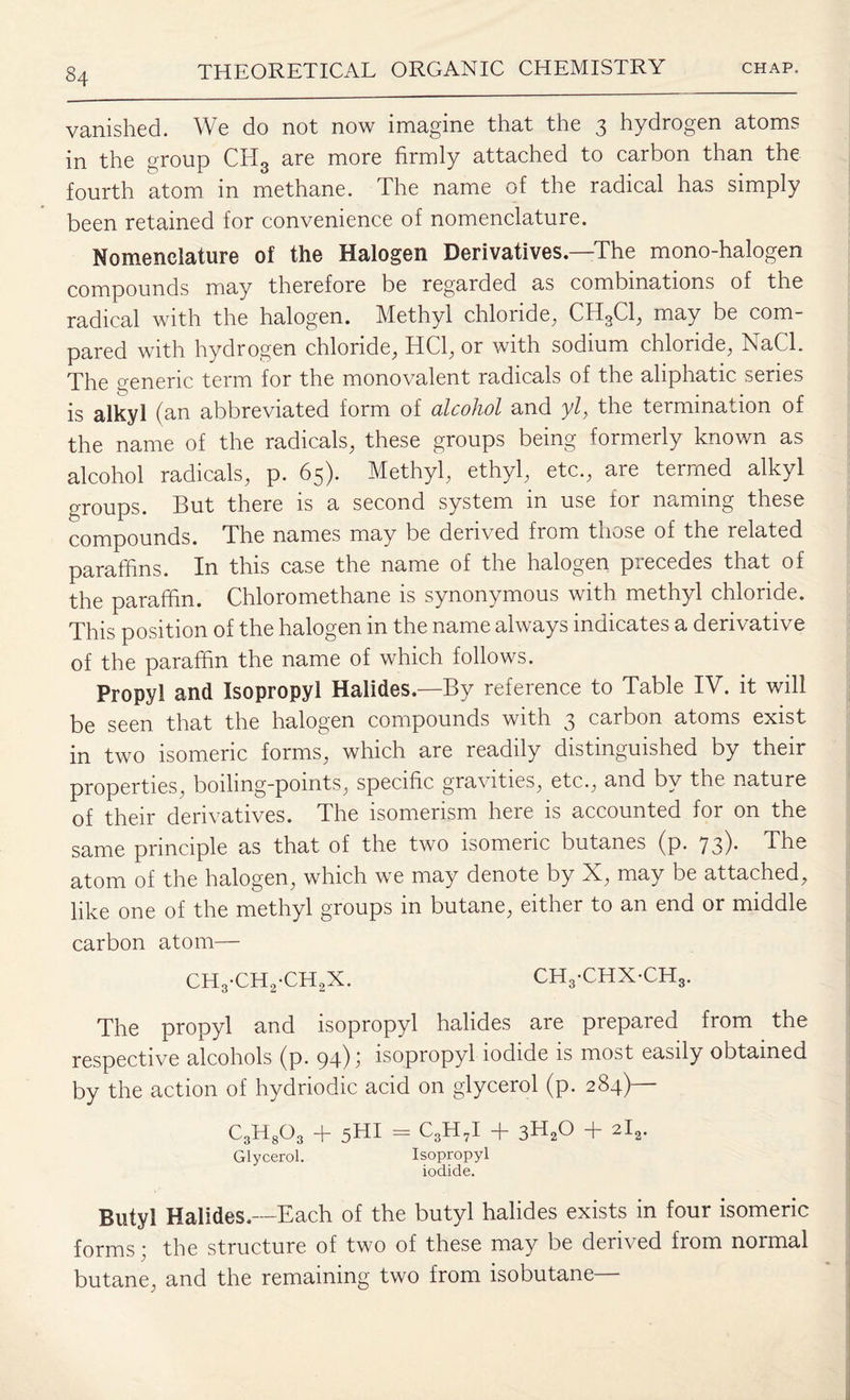 vanished. We do not now imagine that the 3 hydrogen atoms in the group CH3 are more firmly attached to carbon than the fourth atom in methane. The name of the radical has simply been retained for convenience of nomenclature. Nomenclature of the Halogen Derivatives—The mono-halogen compounds may therefore be regarded as combinations of the radical with the halogen. Methyl chloride, ChfiCl, may be com¬ pared with hydrogen chloride, HC1, or with sodium chloride, NaCl. The generic term for the monovalent radicals of the aliphatic series is alkyl (an abbreviated form of alcohol and yl, the termination of the name of the radicals, these groups being formerly known as alcohol radicals, p. 65). Methyl, ethyl, etc., are termed alkyl groups. But there is a second system in use for naming these compounds. The names may be derived from those of the related paraffins. In this case the name of the halogen piecedes that of the paraffin. Chloromethane is synonymous with methyl chloride. This position of the halogen in the name always indicates a derivative of the paraffin the name of which follows. Propyl and Isopropyl Halides.—By reference to Table IV. it will be seen that the halogen compounds with 3 carbon atoms exist in two isomeric forms, which are readily distinguished by their properties, boilmg-pomts, specific gravities, etc., and by the nature of their derivatives. The isomerism here is accounted for on the same principle as that of the two isomeric butanes (p. 73). The atom of the halogen, which we may denote by IN, may be attached, like one of the methyl groups in butane, either to an end or middle carbon atom— CH3-CH2-CH2X. ch3-chx-ch3. The propyl and isopropyl halides are prepared from the respective alcohols (p. 94); isopropyl iodide is most easily obtained by the action of hydriodic acid on glycerol (p. 284)— C3H803 + 5HI - C3H7I + 3H20 + 2l2. Glycerol. Isopropyl iodide. Butyl Halides.—Each of the butyl halides exists in four isomeric forms; the structure of two of these may be derived from normal butane, and the remaining two from isobutane—