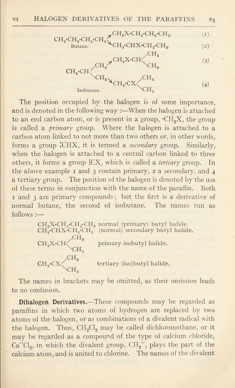 CH2X-CH9-CH2-CH3. ch3-ch2-ch2-ch3v Butane. ^CH„-CHX-CH,-CH, CH XH„X-CH< X 2 CH.-CH''' \CH 2 ,CHa 'CH, X CH Isobutane. ch3 ,*cx( \CH, (2) (3) (4) The position occupied by the halogen is of some importance, and is denoted in the following way :—When the halogen is attached to an end carbon atom, or is present in a group, •CII2X, the group is called a primary group. Where the halogen is attached to a carbon atom linked to not more than two others or, in other words, forms a group !CHX, it is termed a secondary group. Similarly, when the halogen is attached to a central carbon linked to three others, it forms a group :CX, which is called a tertiary group. In the above example 1 and 3 contain primary, 2 a secondary, and 4 a tertiary group. The position of the halogen is denoted by the use of these terms in conjunction with the name of the paraffin. Both 1 and 3 are primary compounds; but the first is a derivative of normal butane, the second of isobutane. The names run as follows :— CH2X*CH2*CH2*CH3 normal (primary) butyl halide. CH3*CHX‘CH2*CH3 (normal) secondary butyl halide. /CH3 . . CH9X*CHd primary isobutyl halide. \ch3 ch3 CH3*CXy tertiary (lso)butyl halide. Xch3 The names in brackets may be omitted, as their omission leads to no confusion. Dihalogen Derivatives.—These compounds may be regarded as paraffins in which two atoms of hydrogen are replaced by two atoms of the halogen, or as combinations of a divalent radical with the halogen. Thus, CH2C12 may be called dichloromethane, or it may be regarded as a compound of the type of calcium chloride, CaCl2, in which the divalent group, CH2, plays the part of the calcium atom, and is united to chlorine. The names of the divalent