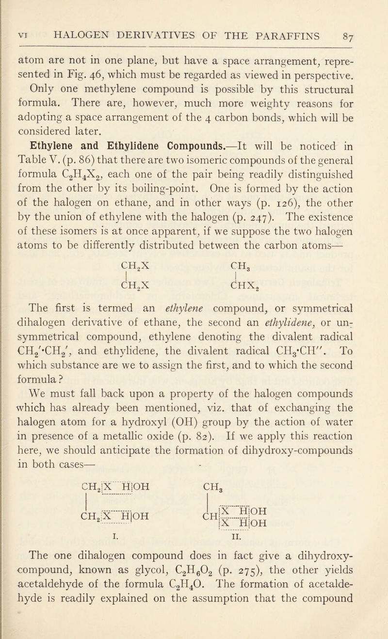 atom are not in one plane, but have a space arrangement, repre¬ sented in Fig. 46, which must be regarded as viewed in perspective. Only one methylene compound is possible by this structural formula. There are, however, much more weighty reasons for adopting a space arrangement of the 4 carbon bonds, which will be considered later. Ethylene and Ethylidene Compounds.—It will be noticed in Table V. (p. 86) that there are two isomeric compounds of the general formula C2H4X2, each one of the pair being readily distinguished from the other by its boiling-point. One is formed by the action of the halogen on ethane, and in other ways (p. 126), the other by the union of ethylene with the halogen (p. 247). The existence of these isomers is at once apparent, if we suppose the two halogen atoms to be differently distributed between the carbon atoms— CH2X ch3 ch2x Chx2 The first is termed an ethylene compound, or symmetrical dihalogen derivative of ethane, the second an ethylidene, or un- symmetrical compound, ethylene denoting the divalent radical €H2/*CH2/, and ethylidene, the divalent radical CHg’CH. To which substance are we to assign the first, and to which the second formula ? We must fall back upon a property of the halogen compounds which has already been mentioned, viz. that of exchanging the halogen atom for a hydroxyl (OH) group by the action of water in presence of a metallic oxide (p. 82). If we apply this reaction here, we should anticipate the formation of dihydroxy-compounds in both cases— CH2|X Hi OH CH, CH2;X HjOH CH .|X HiOH jx HjOH II. in fact give a , dihydroxy- (P- 275), the other yields acetaldehyde of the formula C2TI40. The formation of acetalde¬ hyde is readily explained on the assumption that the compound