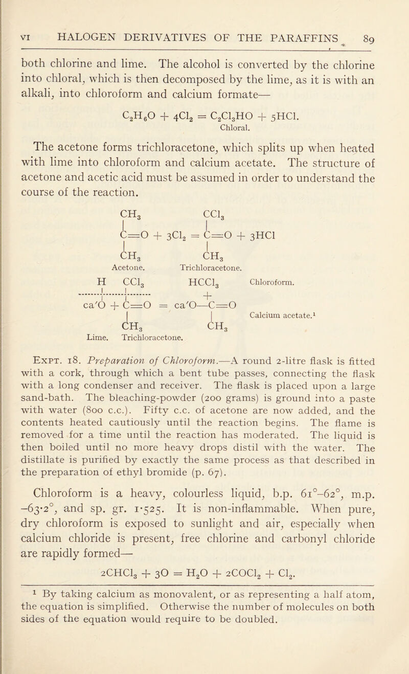 • ■ ■ -—_____f_ both chlorine and lime. The alcohol is converted by the chlorine into chloral, which is then decomposed by the lime, as it is with an alkali, into chloroform and calcium formate— C2H60 + 4C12 = C2C13H0 + 5HCI. Chloral. The acetone forms trichloracetone, which splits up when heated with lime into chloroform and calcium acetate. The structure of acetone and acetic acid must be assumed in order to understand the course of the reaction. CH, CC1, 3 ^^3 I I C—O + 3C12 = C=:0 + 3HC1 ch3 Acetone. H CCL 1 1 3 ch3 Trichloracetone. HCClg A ca'O -j- C=0 = ca'O—C—O Chloroform. Calcium acetate. ch3 Lime. Trichloracetone. CHc Expt. 18. Preparation of Chloroform.—A round 2-litre flask is fitted with a cork, through which a bent tube passes, connecting the flask with a long condenser and receiver. The flask is placed upon a large sand-bath. The bleaching-powder (200 grams) is ground into a paste with water (800 c.c.). Fifty c.c. of acetone are now added, and the contents heated cautiously until the reaction begins. The flame is removed for a time until the reaction has moderated. The liquid is then boiled until no more heavy drops distil with the water. The distillate is purified by exactly the same process as that described in the preparation of ethyl bromide (p. 67). Chloroform is a heavy, colourless liquid, b.p. 6i°-62°, imp. -63*2°, and sp. gr. 1*525. It is non-inflammable. When pure, dry chloroform is exposed to sunlight and air, especially when calcium chloride is present, free chlorine and carbonyl chloride are rapidly formed— 2CHCI3 + 30 = H20 + 2C0C12 + Cl2. 1 By taking calcium as monovalent, or as representing a half atom, the equation is simplified. Otherwise the number of molecules on both sides of the equation would require to be doubled.