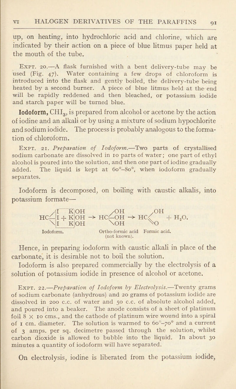 up, on heating, into hydrochloric acid and chlorine, which are indicated by their action on a piece of blue litmus paper held at the mouth of the tube. Expt. 20.—A flask furnished with a bent delivery-tube may be used (Fig. 47). Water containing a few drops of chloroform is introduced into the flask and gently boiled, the delivery-tube being heated by a second burner. A piece of blue litmus held at the end will be rapidly reddened and then bleached, or potassium iodide and starch paper will be turned blue. Iodoform, CHI3, is prepared from alcohol or acetone by the action of iodine and an alkali or by using a mixture of sodium hypochlorite and sodium iodide. The process is probably analogous to the forma¬ tion of chloroform. Expt. 21. Preparation of Iodoform.—Two parts of crystallised sodium carbonate are dissolved in 10 parts of water; one part of ethyl alcohol is poured into the solution, and then one part of iodine gradually added. The liquid is kept at 6o°-8o°, when iodoform gradually separates. Iodoform is decomposed, on boiling with caustic alkalis, into potassium formate— T KiOH /OH .OH I + KiOH -» HCL-OH HC<T + H,0. I KjOH \OH Iodoform. Ortho-formic acid Formic acid. (not known). Hence, in preparing iodoform with caustic alkali in place of the carbonate, it is desirable not to boil the solution. Iodoform is also prepared commercially by the electrolysis of a solution of potassium iodide in presence of alcohol or acetone. Expt. 22.—Preparation of Iodoform by Electrolysis.—Twenty grams of sodium carbonate (anhydrous) and 20 grams of potassium iodide are dissolved in 200 c.c. of water and 50 c.c. of absolute alcohol added, and poured into a beaker. The anode consists of a sheet of platinum foil 8 x 10 cms., and the cathode of platinum wire wound into a spiral of 1 cm. diameter. The solution is warmed to 6o°-70° and a current of 3 amps, per sq. decimetre passed through the solution, whilst carbon dioxide is allowed to bubble into the liquid. In about 30 minutes a quantity of iodoform will have separated. On electrolysis, iodine is liberated from the potassium iodide,