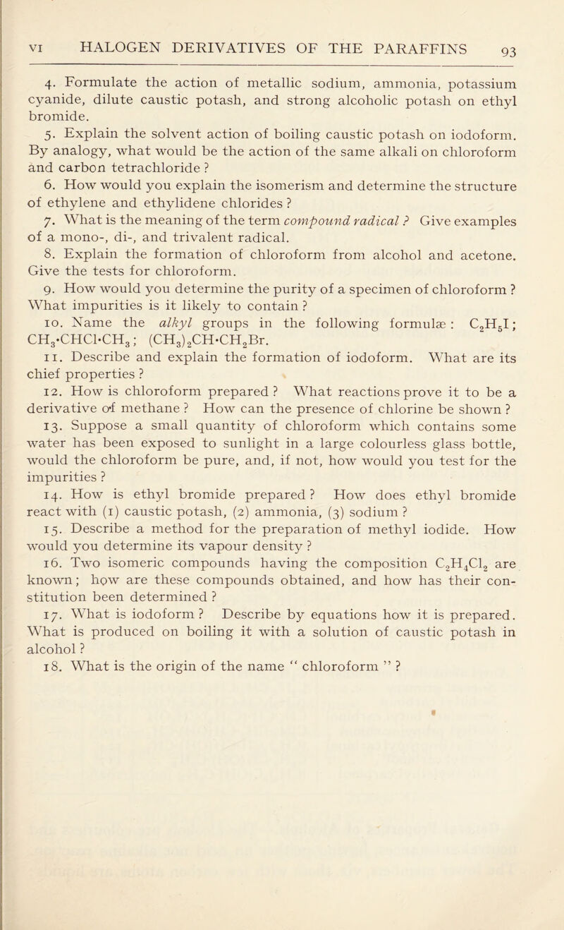 4. Formulate the action of metallic sodium, ammonia, potassium cyanide, dilute caustic potash, and strong alcoholic potash on ethyl bromide. 5. Explain the solvent action of boiling caustic potash on iodoform. By analogy, what would be the action of the same alkali on chloroform and carbon tetrachloride ? 6. How would you explain the isomerism and determine the structure of ethylene and ethylidene chlorides ? 7. What is the meaning of the term compound radical ? Give examples of a mono-, di-, and trivalent radical. 8. Explain the formation of chloroform from alcohol and acetone. Give the tests for chloroform. 9. How would you determine the purity of a specimen of chloroform ? What impurities is it likely to contain ? 10. Name the alkyl groups in the following formulas: C2H5I; CHg-CHCl-CHg; (CH3) 2CH-CH2Br. 11. Describe and explain the formation of iodoform. What are its chief properties ? 12. How is chloroform prepared? What reactions prove it to be a derivative o*f methane ? How can the presence of chlorine be shown ? 13. Suppose a small quantity of chloroform which contains some water has been exposed to sunlight in a large colourless glass bottle, would the chloroform be pure, and, if not, how would you test for the impurities ? 14. How is ethyl bromide prepared? How does ethyl bromide react with (1) caustic potash, (2) ammonia, (3) sodium ? 15. Describe a method for the preparation of methyl iodide. How would you determine its vapour density ? 16. Two isomeric compounds having the composition C2H4C12 are known; how are these compounds obtained, and how has their con¬ stitution been determined ? 17. What is iodoform? Describe by equations how it is prepared. What is produced on boiling it with a solution of caustic potash in alcohol ? 18. What is the origin of the name “ chloroform ” ?