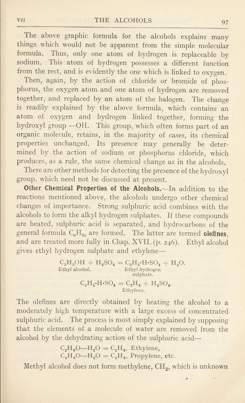 97 The above graphic formula for the alcohols explains many things which would not be apparent from the simple molecular formula. Thus, only one atom of hydrogen is replaceable by sodium. This atom of hydrogen possesses a different function from the rest, and is evidently the one which is linked to oxygen. Then, again, by the action of chloride or bromide of phos¬ phorus, the oxygen atom and one atom of hydrogen are removed together, and replaced by an atom of the halogen. The change is readily explained by the above formula, which contains an atom of oxygen and hydrogen linked together, forming the hydroxyl group —OH. This group, which often forms part of an organic molecule, retains, in the majority of cases, its chemical properties unchanged. Its presence may generally be deter¬ mined by the action of sodium or phosphorus chloride, which produces, as a rule, the same chemical change as in the alcohols. There are other methods for detecting the presence of the hydroxyl group, which need not be discussed at present. Other Chemical Properties of the Alcohols.—In addition to the reactions mentioned above, the alcohols undergo other chemical changes of importance. Strong sulphuric acid combines with the alcohols to form the alkyl hydrogen sulphates. If these compounds are heated, sulphuric acid is separated, and hydrocarbons of the general formula CnH2n are formed. The latter are termed olefines, and are treated more fully in Chap. XVII. (p. 246). Ethyl alcohol gives ethyl hydrogen sulphate and ethylene— C2H5OH + H2S04 = C2H5*H*S04 + HaO. Ethyl alcohol. Ethyl hydrogen sulphate. c2h5.h.so4 = c2h4 + h2so4. Ethylene. The olefines are directly obtained by heating the alcohol to a moderately high temperature with a large excess of concentrated sulphuric acid. The process is most simply explained by supposing that the elements of a molecule of water are removed from the alcohol by the dehydrating action of the sulphuric acid— C2H60—H20 = C2H4, Ethylene, C3HgO—HaO = C3H6, Propylene, etc. Methyl alcohol does not form methylene, CH2, which is unknown