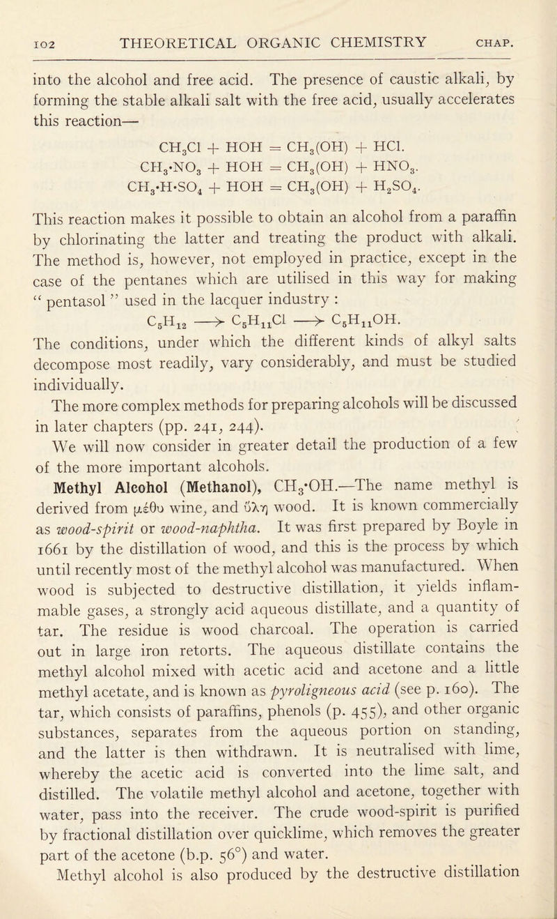 into the alcohol and free acid. The presence of caustic alkali, by forming the stable alkali salt with the free acid,, usually accelerates this reaction— CH3C1 + HOH = CH3(OH) + HC1. CH3-N03 + HOH = CH3(OH) + HN03, CH3.H*S04 + HOH = CH3(OH) + H2S04. This reaction makes it possible to obtain an alcohol from a paraffin by chlorinating the latter and treating the product with alkali. The method is, however, not employed in practice, except in the case of the pentanes which are utilised in this way for making “ pentasol ” used in the lacquer industry : C5H12 —> C5Hna —^ cbhuoh. The conditions, under which the different kinds of alkyl salts decompose most readily, vary considerably, and must be studied individually. The more complex methods for preparing alcohols will be discussed in later chapters (pp. 241, 244). We will now consider in greater detail the production of a few of the more important alcohols. Methyl Alcohol (Methanol), CH3*OH.—The name methyl is derived from psOu wine, and 0X4 wood. It is known commercially as wood-spirit or wood-naphtha. It was first prepared by Boyle in 1661 by the distillation of wood, and this is the process by which until recently most of the methyl alcohol was manufactured. When wood is subjected to destructive distillation, it yields inflam¬ mable gases, a strongly acid aqueous distillate, and a quantity of tar. The residue is wood charcoal. The operation is carried out in large iron retorts. The aqueous distillate contains the methyl alcohol mixed with acetic acid and acetone and a little methyl acetate, and is known as pyroligneous acid (see p. 160). The tar, which consists of paraffins, phenols (p. 455); an<^ °ther organic substances, separates from the aqueous portion on standing, and the latter is then withdrawn. It is neutralised with lime, whereby the acetic acid is converted into the lime salt, and distilled. The volatile methyl alcohol and acetone, together with water, pass into the receiver. The crude wood-spirit is purified by fractional distillation over quicklime, which removes the greater part of the acetone (b.p. 56°) and water. Methyl alcohol is also produced by the destructive distillation