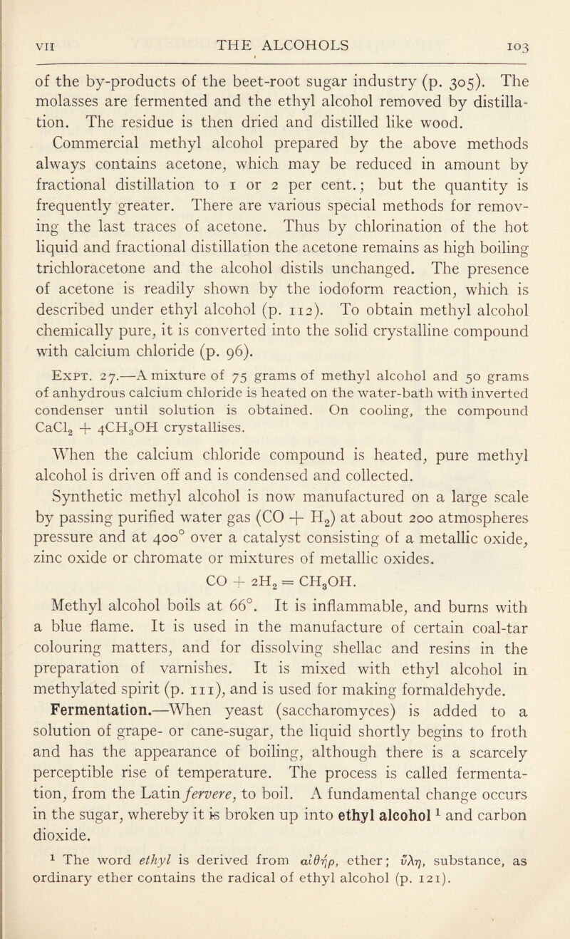 of the by-products of the beet-root sugar industry (p. 305). The molasses are fermented and the ethyl alcohol removed by distilla¬ tion. The residue is then dried and distilled like wood. Commercial methyl alcohol prepared by the above methods always contains acetone, which may be reduced in amount by fractional distillation to 1 or 2 per cent.; but the quantity is frequently greater. There are various special methods for remov¬ ing the last traces of acetone. Thus by chlorination of the hot liquid and fractional distillation the acetone remains as high boiling trichloracetone and the alcohol distils unchanged. The presence of acetone is readily shown by the iodoform reaction, which is described under ethyl alcohol (p. 112). To obtain methyl alcohol chemically pure, it is converted into the solid crystalline compound with calcium chloride (p. 96). Expt. 27.—A mixture of 75 grams of methyl alcohol and 50 grams of anhydrous calcium chloride is heated on the water-bath with inverted condenser until solution is obtained. On cooling, the compound CaCl2 + 4CH3OH crystallises. When the calcium chloride compound is heated, pure methyl alcohol is driven off and is condensed and collected. Synthetic methyl alcohol is now manufactured on a large scale by passing purified water gas (CO -f- H2) at about 200 atmospheres pressure and at 400° over a catalyst consisting of a metallic oxide, zinc oxide or chromate or mixtures of metallic oxides. CO + 2H2 = CH3OH. Methyl alcohol boils at 66°. It is inflammable, and burns with a blue flame. It is used in the manufacture of certain coal-tar colouring matters, and for dissolving shellac and resins in the preparation of varnishes. It is mixed with ethyl alcohol in methylated spirit (p. hi), and is used for making formaldehyde. Fermentation.—When yeast (saccharomyces) is added to a solution of grape- or cane-sugar, the liquid shortly begins to froth and has the appearance of boiling, although there is a scarcely perceptible rise of temperature. The process is called fermenta¬ tion, from the Latin/m/m?, to boil. A fundamental change occurs in the sugar, whereby it is broken up into ethyl alcohol1 and carbon dioxide. 1 The word ethyl is derived from aldrip, ether; vXq, substance, as ordinary ether contains the radical of ethyl alcohol (p. 121).