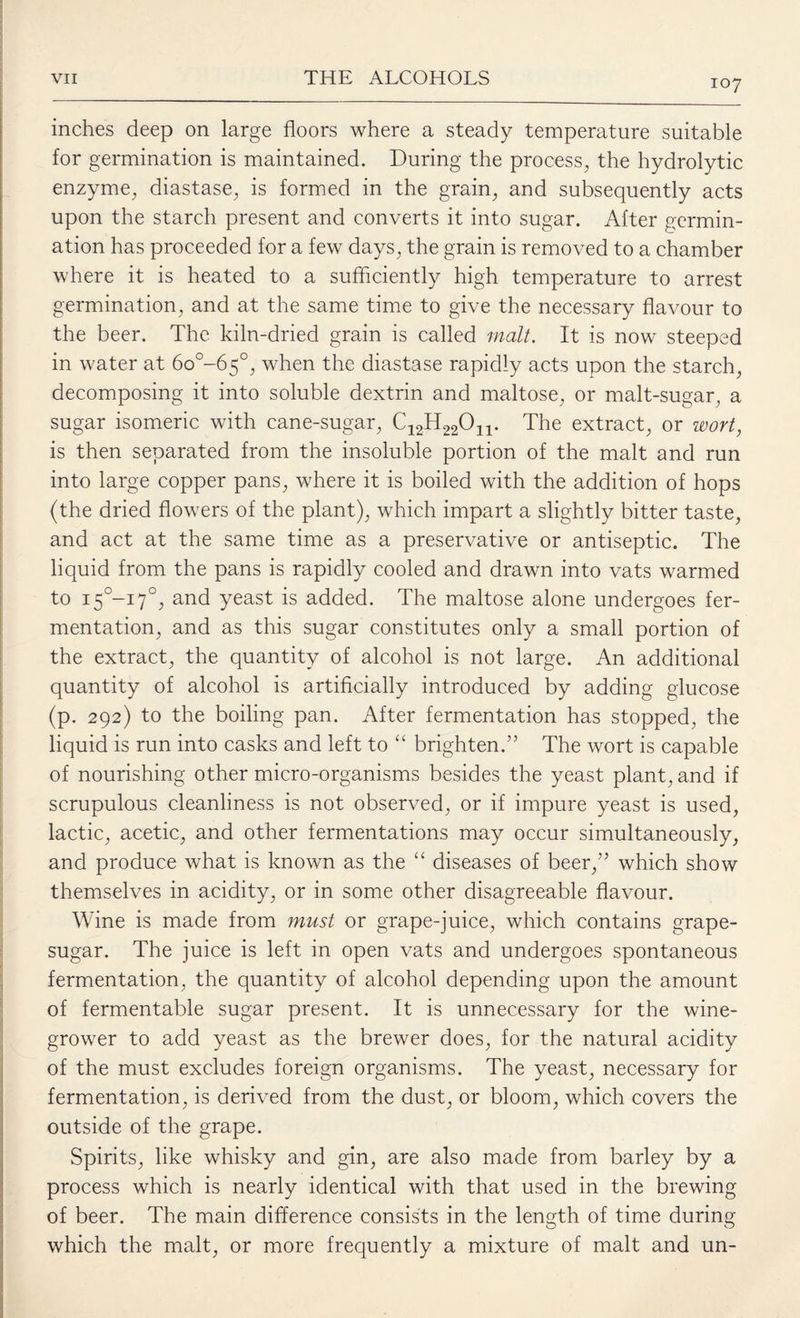 inches deep on large floors where a steady temperature suitable for germination is maintained. During the process, the hydrolytic enzyme, diastase, is formed in the grain, and subsequently acts upon the starch present and converts it into sugar. After germin¬ ation has proceeded for a few days, the grain is removed to a chamber where it is heated to a sufficiently high temperature to arrest germination, and at the same time to give the necessary flavour to the beer. The kiln-dried grain is called malt. It is now steeped in water at 6o°-65°, when the diastase rapidly acts upon the starch, decomposing it into soluble dextrin and maltose, or malt-sugar, a sugar isomeric with cane-sugar, C12H22On. The extract, or wort, is then separated from the insoluble portion of the malt and run into large copper pans, where it is boiled with the addition of hops (the dried flowers of the plant), which impart a slightly bitter taste, and act at the same time as a preservative or antiseptic. The liquid from the pans is rapidly cooled and drawn into vats warmed to i5°-i7°, and yeast is added. The maltose alone undergoes fer¬ mentation, and as this sugar constitutes only a small portion of the extract, the quantity of alcohol is not large. An additional quantity of alcohol is artificially introduced by adding glucose (p. 292) to the boiling pan. After fermentation has stopped, the liquid is run into casks and left to “ brighten.” The wort is capable of nourishing other micro-organisms besides the yeast plant, and if scrupulous cleanliness is not observed, or if impure yeast is used, lactic, acetic, and other fermentations may occur simultaneously, and produce what is known as the “ diseases of beer,” which show themselves in acidity, or in some other disagreeable flavour. Wine is made from must or grape-juice, which contains grape- sugar. The juice is left in open vats and undergoes spontaneous fermentation, the quantity of alcohol depending upon the amount of fermentable sugar present. It is unnecessary for the wine¬ grower to add yeast as the brewer does, for the natural acidity of the must excludes foreign organisms. The yeast, necessary for fermentation, is derived from the dust, or bloom, which covers the outside of the grape. Spirits, like whisky and gin, are also made from barley by a process which is nearly identical with that used in the brewing of beer. The main difference consists in the length of time during which the malt, or more frequently a mixture of malt and un-