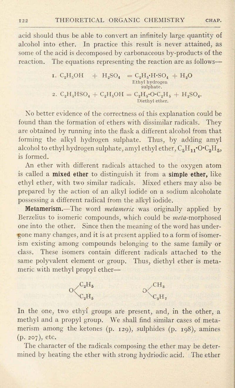 acid should thus be able to convert an infinitely large quantity of alcohol into ether. In practice this result is never attained., as some of the acid is decomposed by carbonaceous by-products of the reaction. The equations representing the reaction are as follows— 1. c2h5oh + h2so4 = c2h5-h-so4 + h2o Ethyl hydrogen sulphate. 2. C2H5HS04 + C2H5OH = c2h5*oc2h5 + H2S04. Diethyl ether. No better evidence of the correctness of this explanation could be found than the formation of ethers with dissimilar radicals. They are obtained by running into the flask a different alcohol from that forming the alkyl hydrogen sulphate. Thus, by adding amyl alcohol to ethyl hydrogen sulphate, amyl ethyl ether, C5H11*0,C2H5, is formed. An ether with different radicals attached to the oxygen atom is called a mixed ether to distinguish it from a simple ether, like ethyl ether, with two similar radicals. Mixed ethers may also be prepared by the action of an alkyl iodide on a sodium alcoholate possessing a different radical from the alkyl iodide. Metamerism.—The word metameric was originally applied by Berzelius to isomeric compounds, which could be meta-morphosed one into the other. Since then the meaning of the word has under¬ gone many changes, and it is at present applied to a form of isomer¬ ism existing among compounds belonging to the same family or class. These isomers contain different radicals attached to the same polyvalent element or group. Thus, diethyl ether is meta¬ meric with methyl propyl ether— O \ ,c2h5 C2H5 In the one, two ethyl groups are present, and, in the other, a methyl and a propyl group. We shall find similar cases of meta¬ merism among the ketones (p. 129), sulphides (p. 198), amines (p. 207), etc. The character of the radicals composing the ether may be deter¬ mined by heating the ether with strong hydriodic acid. The ether