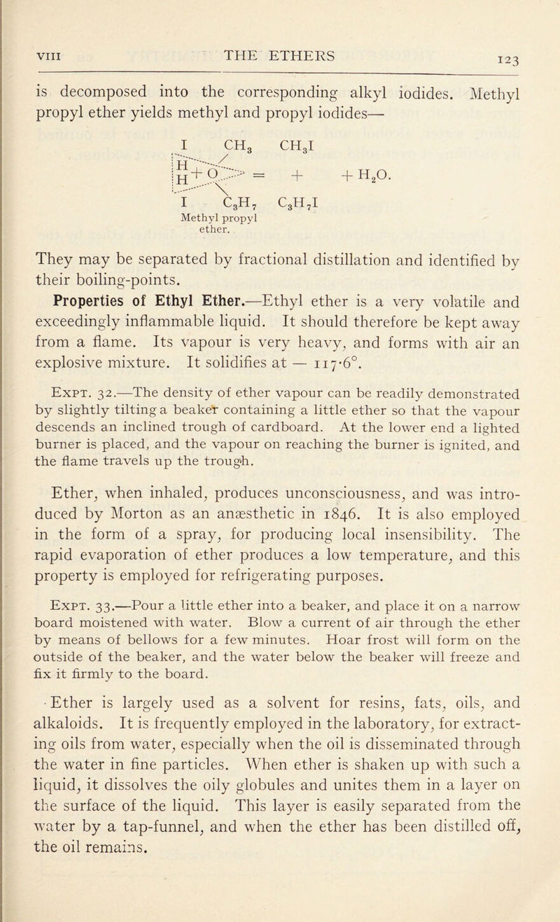 123 is decomposed into the corresponding alkyl iodides. Methyl propyl ether yields methyl and propyl iodides— I CH3 CH3I = + + h2o. £.. 1 c3h7 c3h7i Methyl propyl ether. They may be separated by fractional distillation and identified by their boiling-points. Properties of Ethyl Ether.—Ethyl ether is a very volatile and exceedingly inflammable liquid. It should therefore be kept away from a flame. Its vapour is very heavy, and forms with air an explosive mixture. It solidifies at — 117-6°. Expt. 32.—The density of ether vapour can be readily demonstrated by slightly tilting a beaker containing a little ether so that the vapour descends an inclined trough of cardboard. At the lower end a lighted burner is placed, and the vapour on reaching the burner is ignited, and the flame travels up the trough. Ether, when inhaled, produces unconsciousness, and was intro¬ duced by Morton as an anaesthetic in 1846. It is also employed in the form of a spray, for producing local insensibility. The rapid evaporation of ether produces a low temperature, and this property is employed for refrigerating purposes. Expt. 33.—Pour a little ether into a beaker, and place it on a narrow board moistened with water. Blow a current of air through the ether by means of bellows for a few minutes. Hoar frost will form on the outside of the beaker, and the water below the beaker will freeze and fix it firmly to the board. ■ Ether is largely used as a solvent for resins, fats, oils, and alkaloids. It is frequently employed in the laboratory, for extract¬ ing oils from water, especially when the oil is disseminated through the water in fine particles. When ether is shaken up with such a liquid, it dissolves the oily globules and unites them in a layer on the surface of the liquid. This layer is easily separated from the water by a tap-funnel, and when the ether has been distilled off, the oil remains.