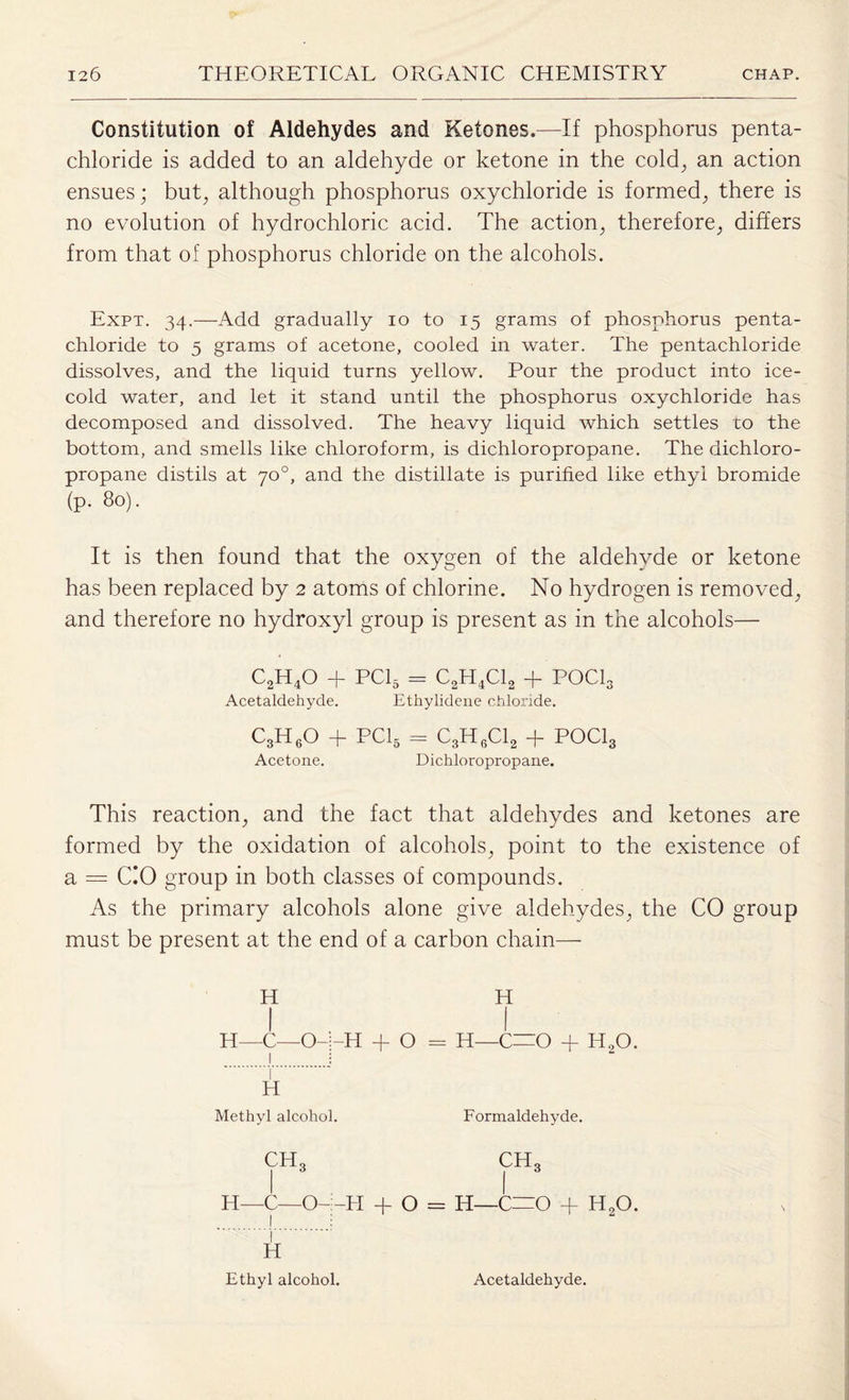 Constitution of Aldehydes and Ketones.—If phosphorus penta- chloride is added to an aldehyde or ketone in the cold; an action ensues; but; although phosphorus oxychloride is formed; there is no evolution of hydrochloric acid. The action; therefore; differs from that of phosphorus chloride on the alcohols. Expt. 34.—Add gradually 10 to 15 grams of phosphorus penta- chloride to 5 grams of acetone, cooled in water. The pentachloride dissolves, and the liquid turns yellow. Pour the product into ice- cold water, and let it stand until the phosphorus oxychloride has decomposed and dissolved. The heavy liquid which settles to the bottom, and smells like chloroform, is dichloropropane. The dichloro- propane distils at 70°, and the distillate is purified like ethyl bromide (p. 80). It is then found that the oxygen of the aldehyde or ketone has been replaced by 2 atoms of chlorine. No hydrogen is removed; and therefore no hydroxyl group is present as in the alcohols— C2H40 + PC15 = C2H4C12 + POCI3 Acetaldehyde. Ethylidene chloride. C3H60 + PC15 = C3H6C12 + POCI3 Acetone. Dichloropropane. This reaction; and the fact that aldehydes and ketones are formed by the oxidation of alcohols; point to the existence of a = C.‘0 group in both classes of compounds. As the primary alcohols alone give aldehydes; the CO group must be present at the end of a carbon chain— H H—C—O- H -H + O = H—C—O + 11,0. H Methyl alcohol. CH3 H—C—O- Formaldehyde. chq -H + O = H—C=0 + h2o. 1 H Ethyl alcohol. Acetaldehyde.