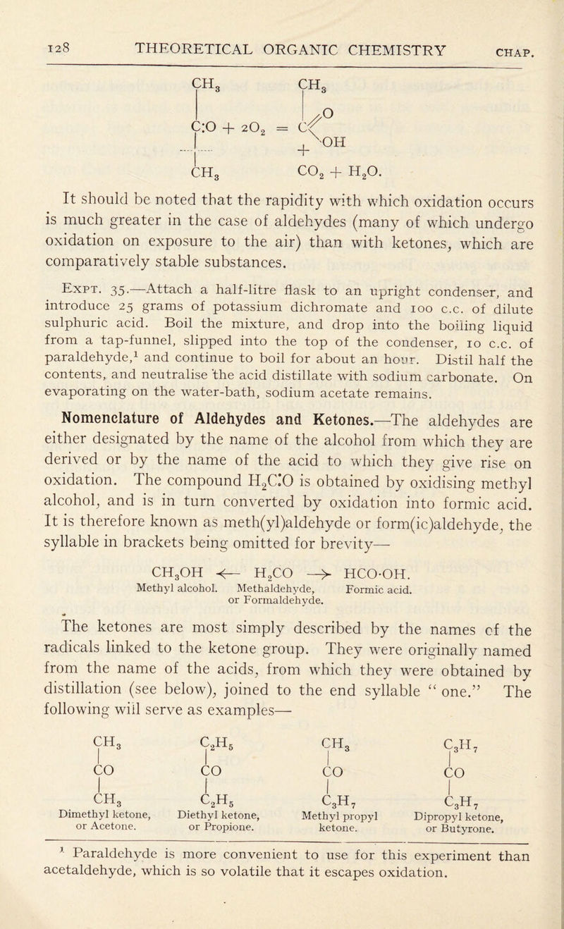 CHAP. CH3 ch3 L° c:o + 202 = ef + OH CHg C02 + H20. It should be noted that the rapidity with which oxidation occurs is much greater in the case of aldehydes (many of which undergo oxidation on exposure to the air) than with ketones, which are comparatively stable substances. Expt. 35.—Attach a half-litre flask to an upright condenser, and introduce 25 grams of potassium dichromate and 100 c.c. of dilute sulphuric acid. Boil the mixture, and drop into the boiling liquid from a tap-funnel, slipped into the top of the condenser, 10 c.c. of paraldehyde,1 and continue to boil for about an hour. Distil half the contents, and neutralise ‘the acid distillate with sodium carbonate. On evaporating on the water-bath, sodium acetate remains. Nomenclature of Aldehydes and Ketones.—The aldehydes are either designated by the name of the alcohol from which they are derived or by the name of the acid to which they give rise on oxidation. The compound H2C.*0 is obtained by oxidising methyl alcohol, and is in turn converted by oxidation into formic acid. It is therefore known as meth(yl)aldehyde or form(ic)aldehyde, the syllable in brackets being omitted for brevity— CH3OH H2CO —> HCOOH. Methyl alcohol. Methaldehyde, Formic acid, or Formaldehyde. The ketones are most simply described by the names cf the radicals linked to the ketone group. They were originally named from the name of the acids, from which they were obtained by distillation (see below), joined to the end syllable “ one.” The following will serve as examples— CH3 c2h5 CH CO 1 CO CO C,H7 I CO ch3 Dimethyl ketone, or Acetone. c2h5 Diethyl ketone, or Propione. c3h7 Methyl propyl ketone. c3h7 Dipropyl ketone, or Butyrone. 1 Paraldehyde is more convenient to use for this experiment than acetaldehyde, which is so volatile that it escapes oxidation.