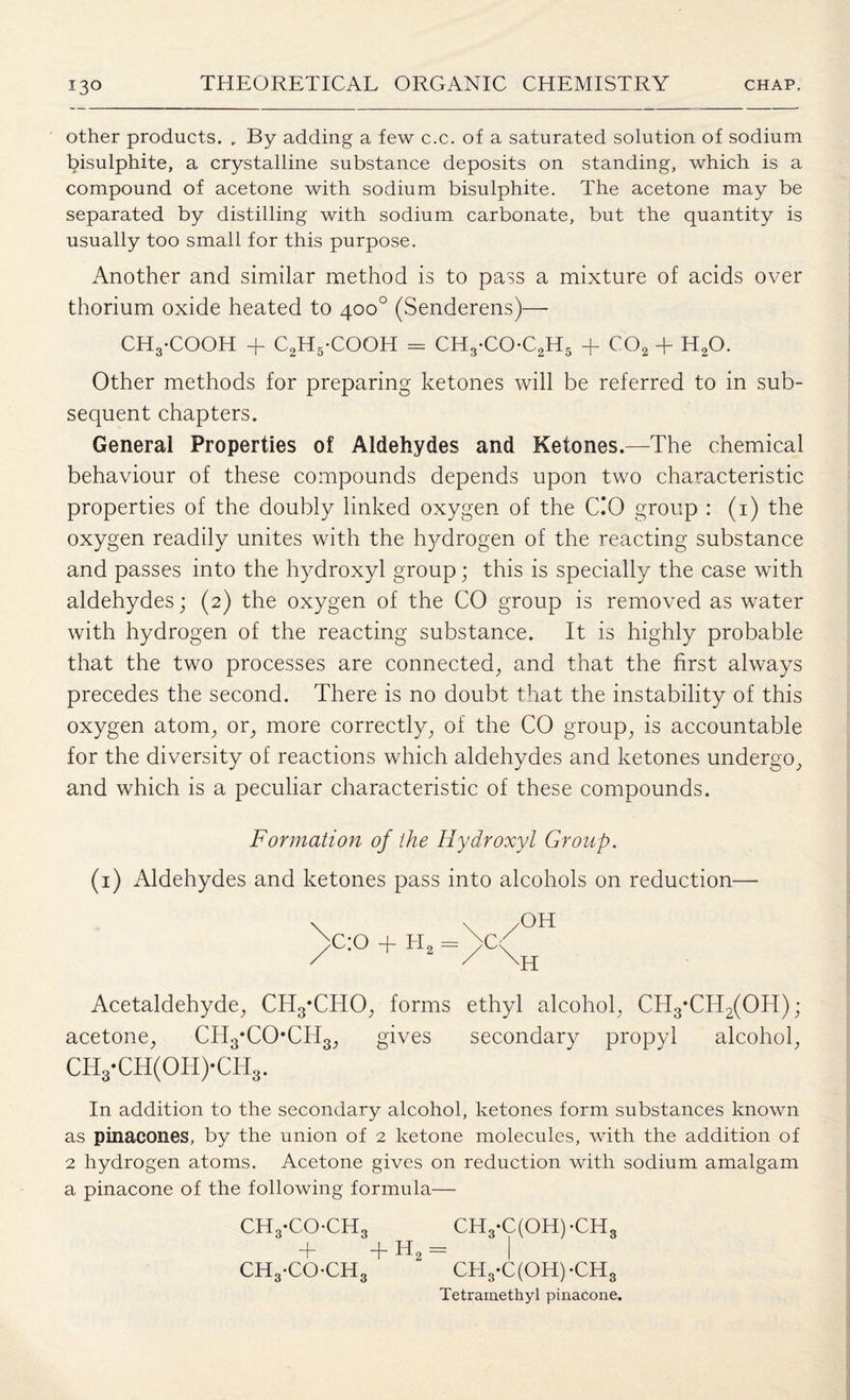 other products. „ By adding a few c.c. of a saturated solution of sodium bisulphite, a crystalline substance deposits on standing, which is a compound of acetone with sodium bisulphite. The acetone may be separated by distilling with sodium carbonate, but the quantity is usually too small for this purpose. Another and similar method is to pass a mixture of acids over thorium oxide heated to 400° (Senderens)— CHyCOOH + C2H5-COOH = CH3-COC2H5 + co2 + h2o. Other methods for preparing ketones will be referred to in sub¬ sequent chapters. General Properties of Aldehydes and Ketones.—The chemical behaviour of these compounds depends upon two characteristic properties of the doubly linked oxygen of the CO group : (1) the oxygen readily unites with the hydrogen of the reacting substance and passes into the hydroxyl group; this is specially the case with aldehydes; (2) the oxygen of the CO group is removed as water with hydrogen of the reacting substance. It is highly probable that the two processes are connected, and that the first always precedes the second. There is no doubt that the instability of this oxygen atom, or, more correctly, of the CO group, is accountable for the diversity of reactions which aldehydes and ketones undergo, and which is a peculiar characteristic of these compounds. Formation of the Hydroxyl Group. (1) Aldehydes and ketones pass into alcohols on reduction— >C:0 + H2 = Acetaldehyde, CH3*CHO, forms ethyl alcohol, CH3*CH2(OH); acetone, CH3*CO*CH3, gives secondary propyl alcohol, CH3-CH(0H)-CH3. In addition to the secondary alcohol, ketones form substances known as pinacones, by the union of 2 ketone molecules, with the addition of 2 hydrogen atoms. Acetone gives on reduction with sodium amalgam a pinacone of the following formula— CH3-COCH3 CH3-C(OH)-CH3 + + H2 = I CH3-CO-CH3 CH3-C(OH)-CH3 Tetramethyl pinacone.