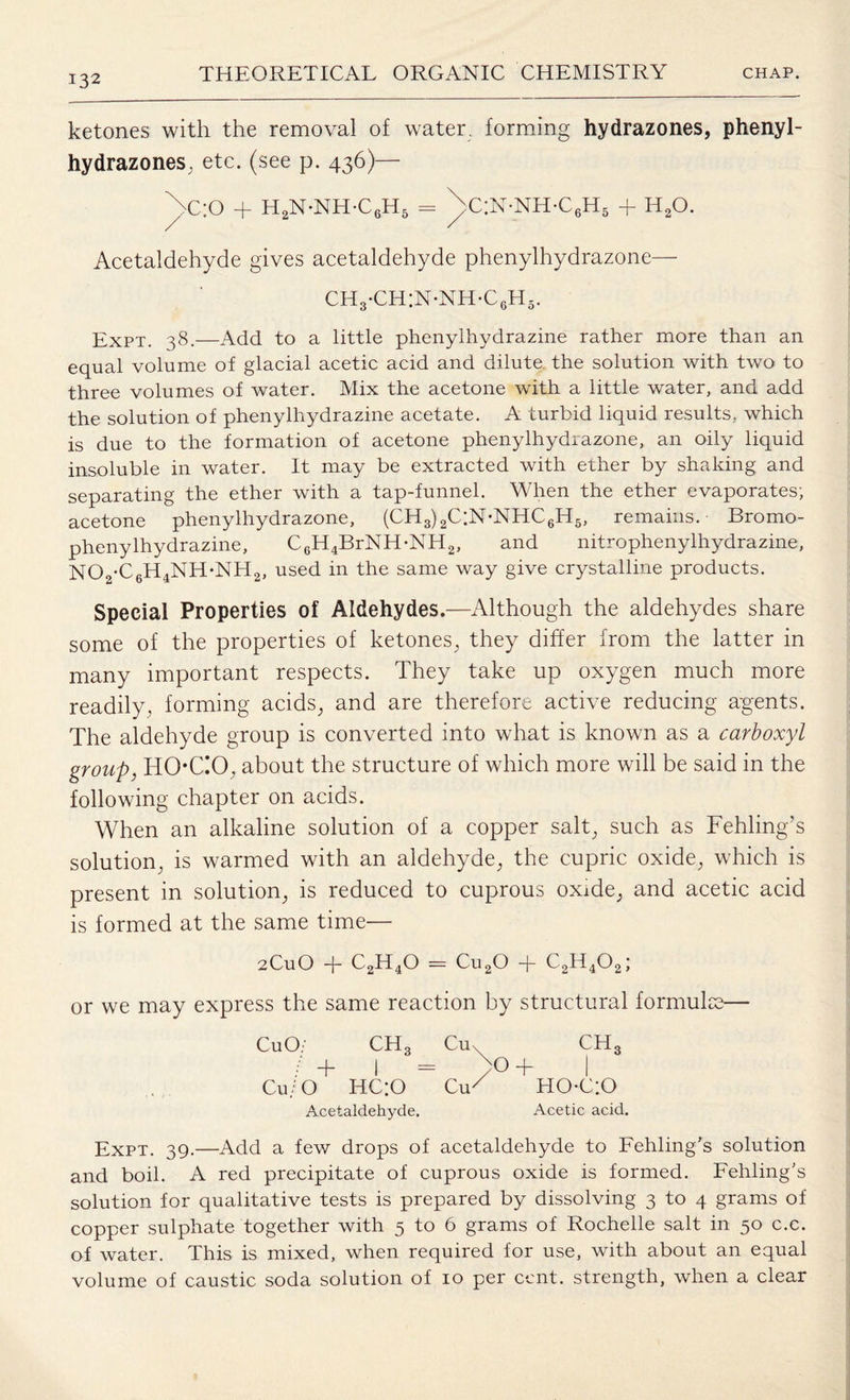 ketones with the removal of water, forming hydrazones, phenyl- hydrazones, etc. (see p. 436)— ^>c;o + h2n-nh-c6h5 - \c:n-nh-c6h5 + h2o. Acetaldehyde gives acetaldehyde phenylhydrazone— ch3*ch:n*nh*c6h5. Expt. 38.—Add to a little phenylhydrazine rather more than an equal volume of glacial acetic acid and dilute the solution with two to three volumes of water. Mix the acetone with a little water, and add the solution of phenylhydrazine acetate. A turbid liquid results, which is due to the formation of acetone phenylhydrazone, an oily liquid insoluble in water. It may be extracted with ether by shaking and separating the ether with a tap-funnel. When the ether evaporates; acetone phenylhydrazone, (CH3)2C;N-NHC6H5, remains. Bromo- pheny lhydrazine, C6H4BrNH-NH2, and nitrophenylhydrazine, N02-C6H4NH-NH2, used in the same way give crystalline products. Special Properties of Aldehydes.—Although the aldehydes share some of the properties of ketones, they differ from the latter in many important respects. They take up oxygen much more readily, forming acids, and are therefore active reducing agents. The aldehyde group is converted into what is known as a carboxyl group, ITOCO, about the structure of which more will be said in the following chapter on acids. When an alkaline solution of a copper salt, such as Fehling’s solution, is warmed with an aldehyde, the cupric oxide, which is present in solution, is reduced to cuprous oxide, and acetic acid is formed at the same time— 2CuO + C2H40 = Cu20 + C2H402; or we may express the same reaction by structural formulae— CuO. CH3 Cuv CH3 / + I — /O + I Cu/O HC;0 OR EIOCiO Acetaldehyde. Acetic acid. Expt. 39.—Add a few drops of acetaldehyde to Fehling’s solution and boil. A red precipitate of cuprous oxide is formed. Fehling's solution for qualitative tests is prepared by dissolving 3 to 4 grams of copper sulphate together with 5 to 6 grams of Rochelle salt in 50 c.c. of water. This is mixed, when required for use, with about an equal volume of caustic soda solution of 10 per cent, strength, when a clear