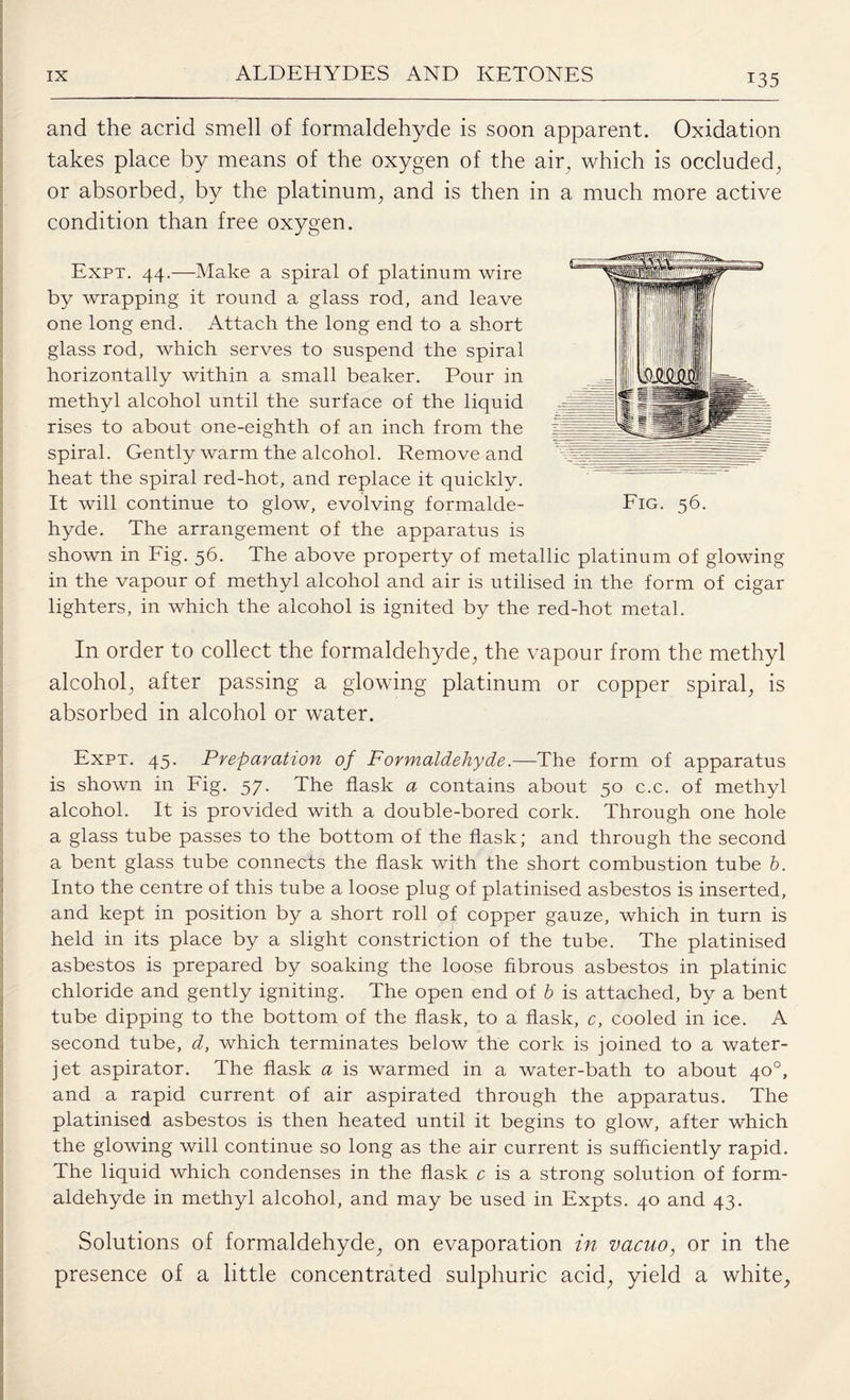 and the acrid smell of formaldehyde is soon apparent. Oxidation takes place by means of the oxygen of the air, which is occluded, or absorbed, by the platinum, and is then in a much more active condition than free oxygen. Expt. 44.—Make a spiral of platinum wire by wrapping it round a glass rod, and leave one long end. Attach the long end to a short glass rod, which serves to suspend the spiral horizontally within a small beaker. Pour in methyl alcohol until the surface of the liquid rises to about one-eighth of an inch from the spiral. Gently warm the alcohol. Remove and heat the spiral red-hot, and replace it quickly. It will continue to glow, evolving formalde¬ hyde. The arrangement of the apparatus is shown in Fig. 56. The above property of metallic platinum of in the vapour of methyl alcohol and air is utilised in the form lighters, in which the alcohol is ignited by the red-hot metal. glowing of cigar In order to collect the formaldehyde, the vapour from the methyl alcohol, after passing a glowing platinum or copper spiral, is absorbed in alcohol or water. Expt. 45. Preparation of Formaldehyde.—The form of apparatus is shown in Fig. 57. The flask a contains about 50 c.c. of methyl alcohol. It is provided with a double-bored cork. Through one hole a glass tube passes to the bottom of the flask; and through the second a bent glass tube connects the flask with the short combustion tube b. Into the centre of this tube a loose plug of platinised asbestos is inserted, and kept in position by a short roll of copper gauze, which in turn is held in its place by a slight constriction of the tube. The platinised asbestos is prepared by soaking the loose fibrous asbestos in platinic chloride and gently igniting. The open end of b is attached, by a bent tube dipping to the bottom of the flask, to a flask, c, cooled in ice. A second tube, d, which terminates below the cork is joined to a water- jet aspirator. The flask a is warmed in a water-bath to about 40°, and a rapid current of air aspirated through the apparatus. The platinised asbestos is then heated until it begins to glow, after which the glowing will continue so long as the air current is sufficiently rapid. The liquid which condenses in the flask c is a strong solution of form¬ aldehyde in methyl alcohol, and may be used in Expts. 40 and 43. Solutions of formaldehyde, on evaporation in vacuo, or in the presence of a little concentrated sulphuric acid, yield a white,