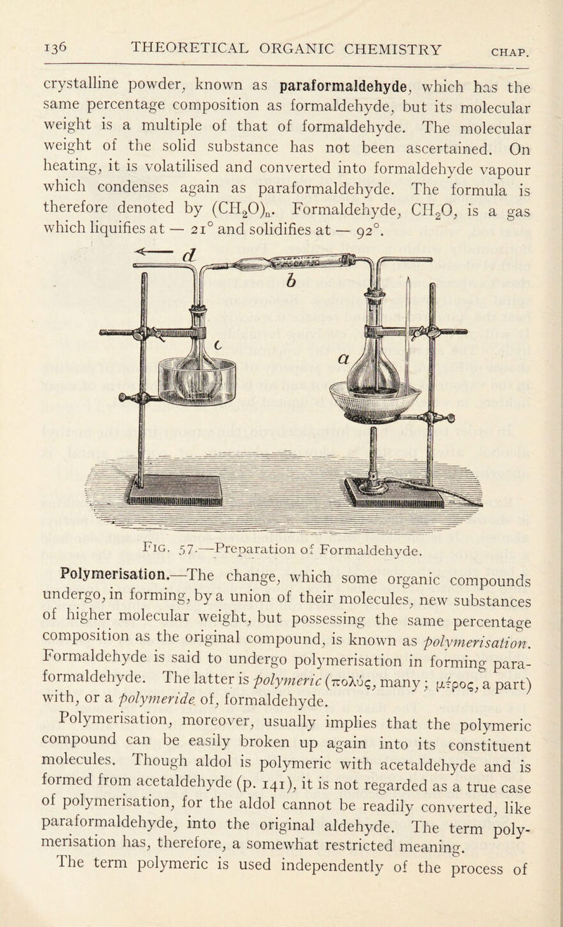 CHAP. crystalline powder, known as paraformaldehyde, which has the same percentage composition as formaldehyde, but its molecular weight is a multiple of that of formaldehyde. The molecular weight of the solid substance has not been ascertained. On heating, it is volatilised and converted into formaldehyde vapour which condenses again as paraformaldehyde. The formula is therefore denoted by (CH20)n. Formaldehyde, CH20, is a gas which liquifies at — 21° and solidifies at — 920. Em. 57.—Preparation of Formaldehyde. Polymerisation. The change, which some organic compounds undergo, in forming, by a union of their molecules, new substances of higher molecular weight, but possessing the same percentage composition as the original compound, is known as polymerisation. Formaldehyde is said to undergo polymerisation in forming para¬ formaldehyde. The latter is polymeric (iroXu^, many; pipo<;, a part) with, or a polymeride. of, formaldehyde. Polymerisation, moreover, usually implies that the polymeric compound can be easily broken up again into its constituent molecules. Though aldol is polymeric with acetaldehyde and is formed from acetaldehyde (p. 141), it is not regarded as a true case of polymerisation, for the aldol cannot be readily converted, like paraformaldehyde, into the original aldehyde. The term poly¬ merisation has, therefore, a somewhat restricted meaning. The term polymeric is used independently of the process of