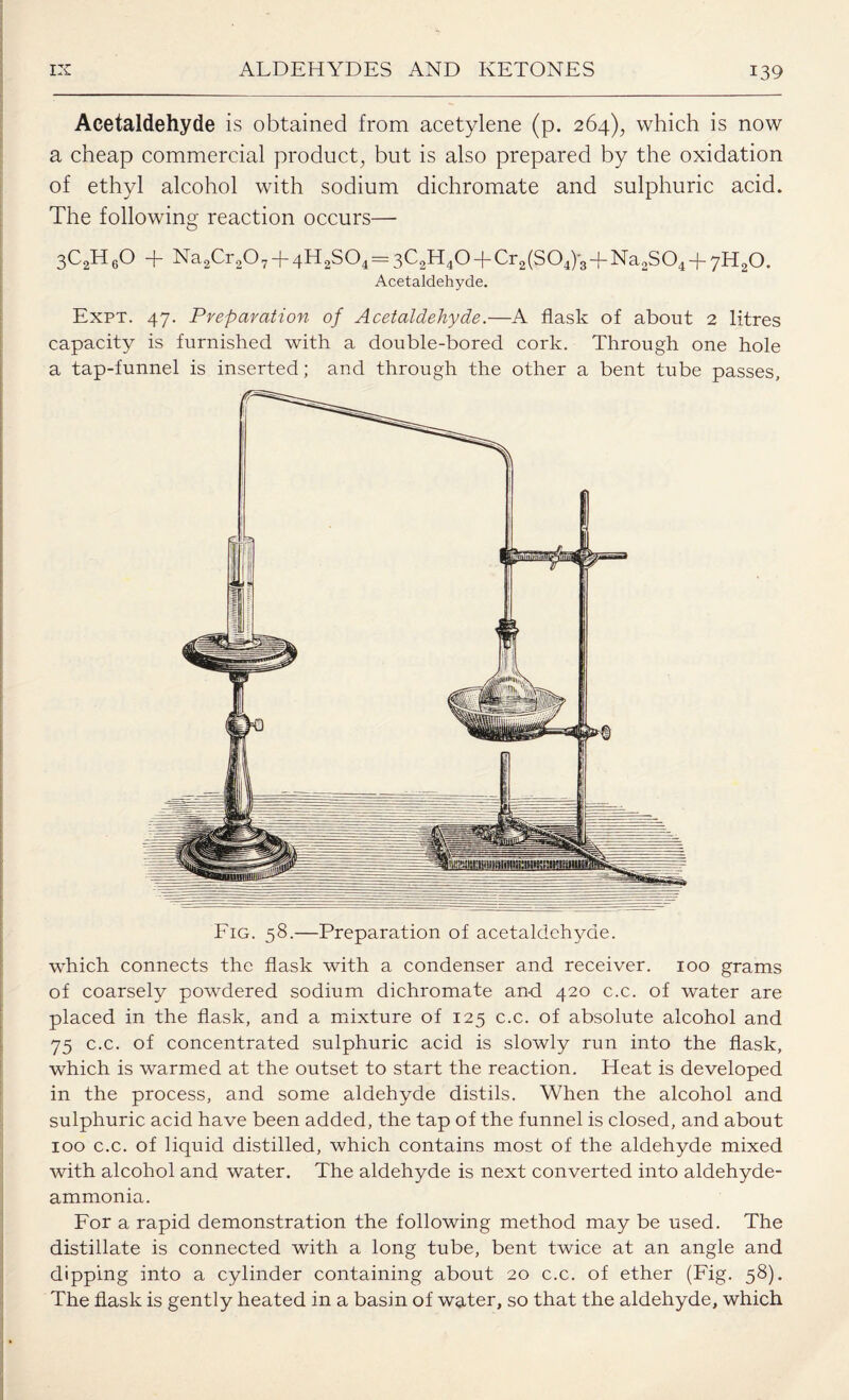 Acetaldehyde is obtained from acetylene (p. 264), which is now a cheap commercial product, but is also prepared by the oxidation of ethyl alcohol with sodium dichromate and sulphuric acid. The following reaction occurs— 3C2H60 -f- Na2Cr207 T4H2S04= 3C2lT40-bCr2(S04)3-}-Na2S04-t- 7H20. Acetaldehyde. Expt. 47. Preparation of Acetaldehyde.—A flask of about 2 litres capacity is furnished with a double-bored cork. Through one hole a tap-funnel is inserted; and through the other a bent tube passes. which connects the flask with a condenser and receiver. 100 grams of coarsely powdered sodium dichromate and 420 c.c. of water are placed in the flask, and a mixture of 125 c.c. of absolute alcohol and 75 c.c. of concentrated sulphuric acid is slowly run into the flask, which is warmed at the outset to start the reaction. Heat is developed in the process, and some aldehyde distils. When the alcohol and sulphuric acid have been added, the tap of the funnel is closed, and about 100 c.c. of liquid distilled, which contains most of the aldehyde mixed with alcohol and water. The aldehyde is next converted into aldehyde- ammonia. For a rapid demonstration the following method may be used. The distillate is connected with a long tube, bent twice at an angle and dipping into a cylinder containing about 20 c.c. of ether (Fig. 58). The flask is gently heated in a basin of water, so that the aldehyde, which