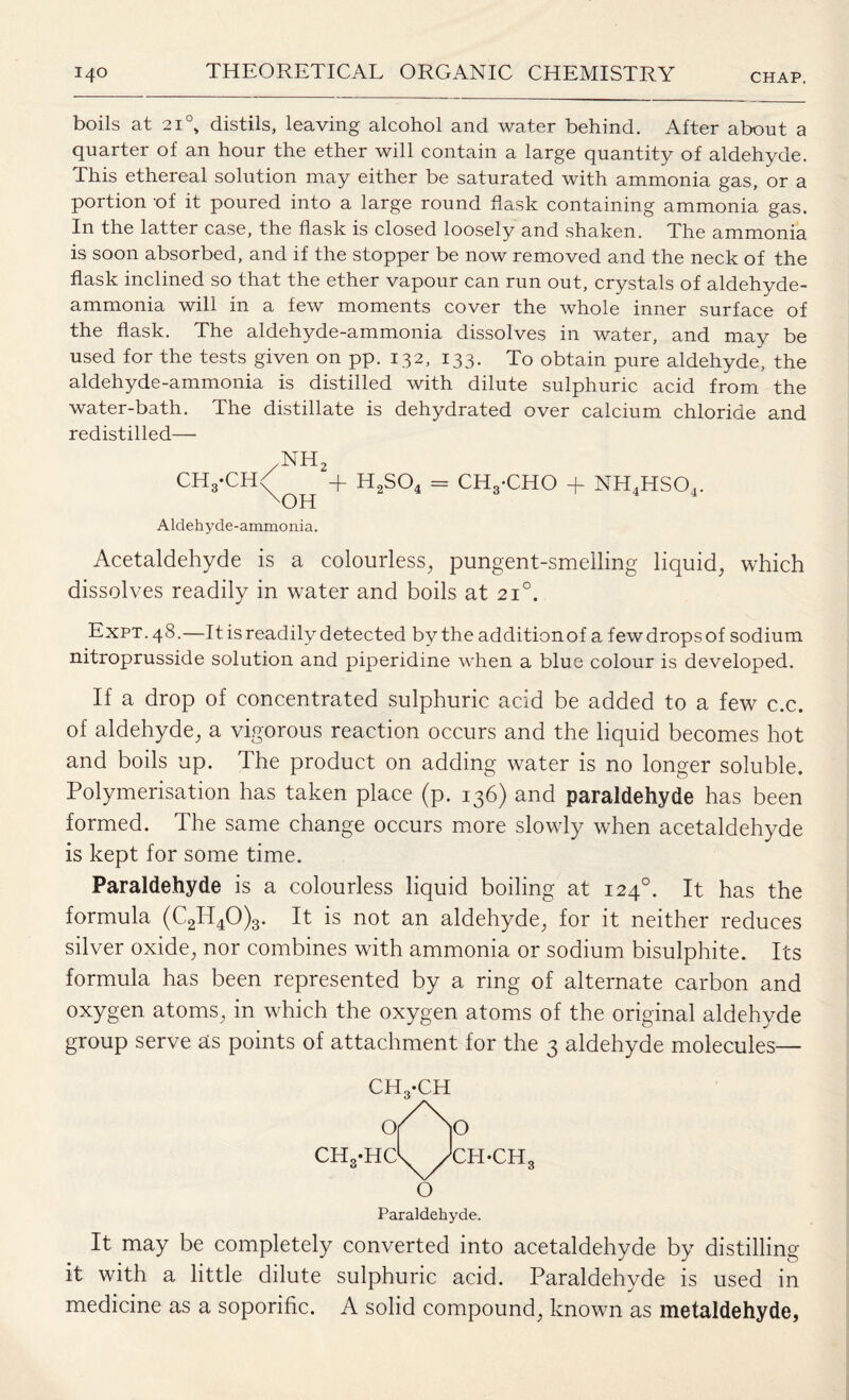 boils at 210, distils, leaving alcohol and water behind. After about a quarter of an hour the ether will contain a large quantity of aldehyde. This ethereal solution may either be saturated with ammonia gas, or a portion of it poured into a large round flask containing ammonia gas. In the latter case, the flask is closed loosely and shaken. The ammonia is soon absorbed, and if the stopper be now removed and the neck of the flask inclined so that the ether vapour can run out, crystals of aldehyde- ammonia will in a few moments cover the whole inner surface of the flask. The aldehyde-ammonia dissolves in water, and may be used for the tests given on pp. 132, 133. To obtain pure aldehyde, the aldehyde-ammonia is distilled with dilute sulphuric acid from the water-bath. The distillate is dehydrated over calcium chloride and redistilled— 7nh2 CH3-CH/ + H2S04 = CHg-CHO + NH4HS04. xOH Aldehyde-ammonia. Acetaldehyde is a colourless, pungent-smelling liquid, which dissolves readily in water and boils at 210. Expt. 48.—It is readily detected by the additionof a few drops of sodium nitroprusside solution and piperidine when a blue colour is developed. If a drop of concentrated sulphuric acid be added to a few c.c. of aldehyde, a vigorous reaction occurs and the liquid becomes hot and boils up. The product on adding water is no longer soluble. Polymerisation has taken place (p. 136) and paraldehyde has been formed. The same change occurs more slowly when acetaldehyde is kept for some time. Paraldehyde is a colourless liquid boiling at 1240. It has the formula (C2II40)3. It is not an aldehyde, for it neither reduces silver oxide, nor combines with ammonia or sodium bisulphite. Its formula has been represented by a ring of alternate carbon and oxygen atoms, in which the oxygen atoms of the original aldehyde group serve as points of attachment for the 3 aldehyde molecules— It may be completely converted into acetaldehyde by distilling it with a little dilute sulphuric acid. Paraldehyde is used in medicine as a soporific. A solid compound, known as metaldehyde,