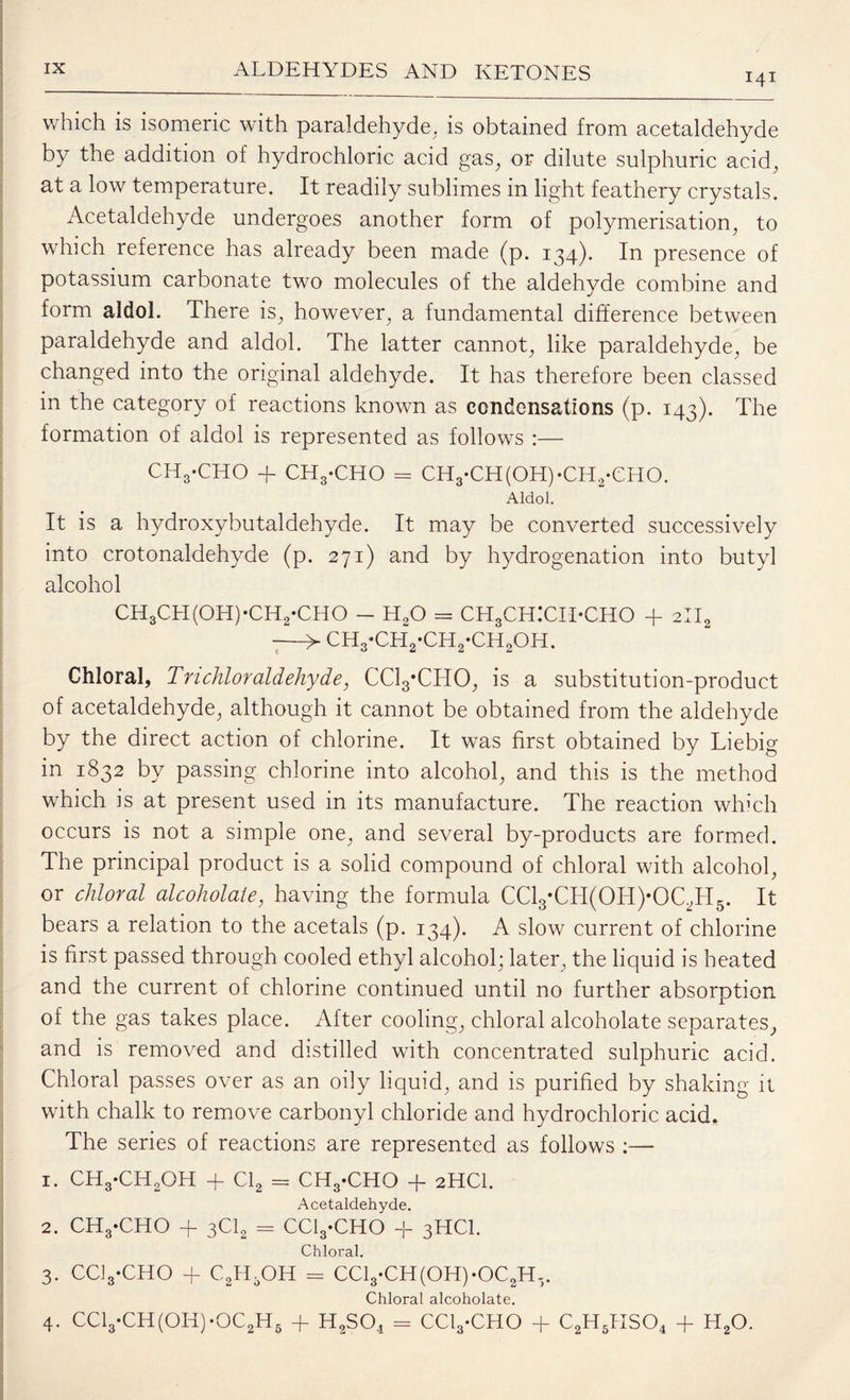 141 which is isomeric with paraldehyde, is obtained from acetaldehyde by the addition of hydrochloric acid gas, or dilute sulphuric acid, at a low temperature. It readily sublimes in light feathery crystals. Acetaldehyde undergoes another form of polymerisation, to which reference has already been made (p. 134). In presence of potassium carbonate two molecules of the aldehyde combine and form aldol. There is, however, a fundamental difference between paraldehyde and aldol. The latter cannot, like paraldehyde, be changed into the original aldehyde. It has therefore been classed in the category of reactions known as condensations (p. 143). The formation of aldol is represented as follows :— CHg-CHO + CHg-CHO = CH3‘CH(OH)‘CH2*CHO. Aldol. It is a hydroxybutaldehyde. It may be converted successively into crotonaldehyde (p. 271) and by hydrogenation into butyl alcohol ch3ch(oh)-ch2*cho - h2o = ch3ch:cii*cho + 2ii2 -> CH3-CH2*CH2-CH2OH. Chloral, Tnchloraldehyde, CClyCHO, is a substitution-product of acetaldehyde, although it cannot be obtained from the aldehyde by the direct action of chlorine. It was first obtained by Liebig in 1832 by passing chlorine into alcohol, and this is the method which is at present used in its manufacture. The reaction which occurs is not a simple one, and several by-products are formed. The principal product is a solid compound of chloral with alcohol, or chloral alcoholale, having the formula CCl3*CH(OH)*OC,H5. It bears a relation to the acetals (p. 134). A slow current of chlorine is first passed through cooled ethyl alcohol; later, the liquid is heated and the current of chlorine continued until no further absorption of the gas takes place. After cooling, chloral alcoholate separates, and is removed and distilled with concentrated sulphuric acid. Chloral passes over as an oily liquid, and is purified by shaking it with chalk to remove carbonyl chloride and hydrochloric acid. The series of reactions are represented as follows :— 1. CH3-CH2OH + Cl2 = CH3-CHO + 2HCI. Acetaldehyde. 2. CH3-CHO + 3C12 = CClyCHO -f 3HCI. Chloral. 3. CClyCHO + C2H5OH = CCl3-CH(OH)-OC2H5. Chloral alcoholate.