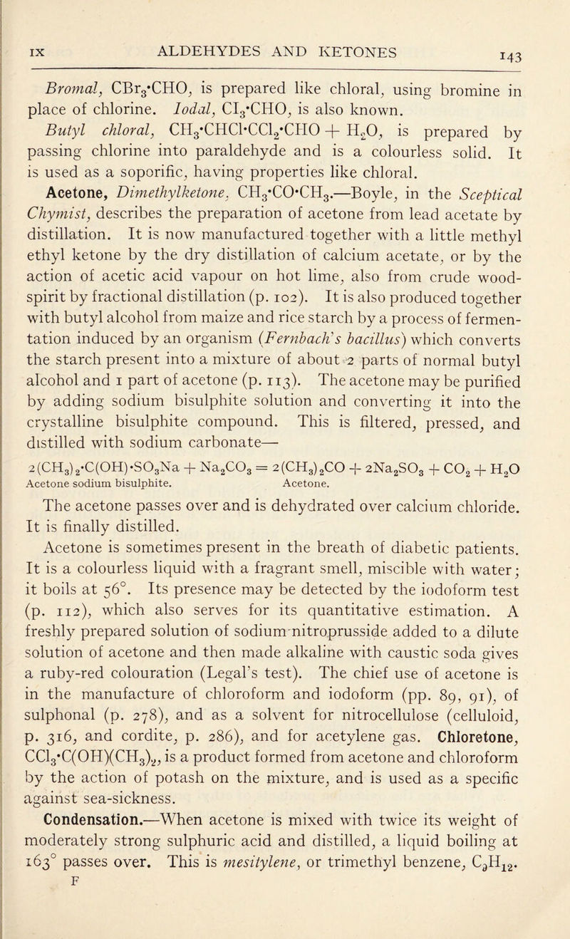 Bromal, CBr3*CHO, is prepared like chloral, using bromine in place of chlorine. lodal, CI3*CHO, is also known. Butyl chloral, CH3*CHC1*CC12*CH0 + HX), is prepared by passing chlorine into paraldehyde and is a colourless solid. It is used as a soporific, having properties like chloral. Acetone, Dimethylketone, CH3‘CO*CH3.—Boyle, in the Sceptical Chymist, describes the preparation of acetone from lead acetate by distillation. It is now manufactured together with a little methyl ethyl ketone by the dry distillation of calcium acetate, or by the action of acetic acid vapour on hot lime, also from crude wood- spirit by fractional distillation (p. 102). It is also produced together with butyl alcohol from maize and rice starch by a process of fermen¬ tation induced by an organism (Fernbaclt s bacillus) which converts the starch present into a mixture of about 2 parts of normal butyl alcohol and 1 part of acetone (p. 113). The acetone may be purified by adding sodium bisulphite solution and converting it into the crystalline bisulphite compound. This is filtered, pressed, and distilled with sodium carbonate—- 2 (CH3) 2*C(OH) *S03Na + Na2C03 == 2(CH3)2CO + 2Na2SOs -f C02 + HaO Acetone sodium bisulphite. Acetone. The acetone passes over and is dehydrated over calcium chloride. It is finally distilled. Acetone is sometimes present in the breath of diabetic patients. It is a colourless liquid with a fragrant smell, miscible with water; it boils at 56°. Its presence may be detected by the iodoform test (p. 112), which also serves for its quantitative estimation. A freshly prepared solution of sodiumnitroprusside added to a dilute solution of acetone and then made alkaline with caustic soda gives a ruby-red colouration (Legal’s test). The chief use of acetone is in the manufacture of chloroform and iodoform (pp. 89, 91), of sulphonal (p. 278), and as a solvent for nitrocellulose (celluloid, p. 316, and cordite, p. 286), and for acetylene gas. Chloretone, CC13*C(0H)(CH3)2, is a product formed from acetone and chloroform by the action of potash on the mixture, and is used as a specific against sea-sickness. Condensation.—When acetone is mixed with twice its weight of moderately strong sulphuric acid and distilled, a liquid boiling at 163° passes over. This is mesitylene, or trimethyl benzene, CdH12. F