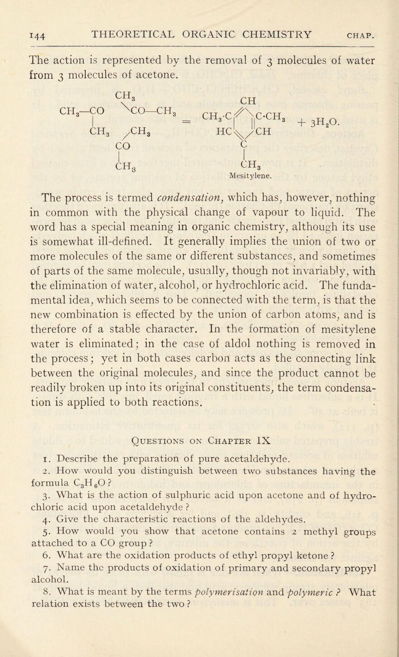 The action is represented by the removal of 3 molecules of water from 3 molecules of acetone. ch3 CH CH3—CO xco—ch3 CHyC/^C-CH ch3 /CH3 HcL/CH CO c ch3 cit3 Mesitylene. + 3H20. The process is termed condensation, which has, however, nothing in common with the physical change of vapour to liquid. The word has a special meaning in organic chemistry, although its use is somewhat ill-defined. It generally implies the union of two or more molecules of the same or different substances, and sometimes of parts of the same molecule, usually, though not invariably, with the elimination of water, alcohol, or hydrochloric acid. The funda¬ mental idea, which seems to be connected with the term, is that the new combination is effected by the union of carbon atoms, and is therefore of a stable character. In the formation of mesitylene water is eliminated; in the case of aldol nothing is removed in the process; yet in both cases carbon acts as the connecting link between the original molecules, and since the product cannot be readily broken up into its original constituents, the term condensa¬ tion is applied to both reactions. Questions on Chapter IX 1. Describe the preparation of pure acetaldehyde. 2. How would you distinguish between two substances having the formula C3H6OP 3. What is the action of sulphuric acid upon acetone and of hydro¬ chloric acid upon acetaldehyde ? 4. Give the characteristic reactions of the aldehydes. 5. How would you show that acetone contains 2 methyl groups attached to a CO group ? 6. What are the oxidation products of ethyl propyl ketone ? 7. Name the products of oxidation of primary and secondary propyl alcohol. 8. What is meant by the terms polymerisation and polymeric ? What relation exists between the two ?