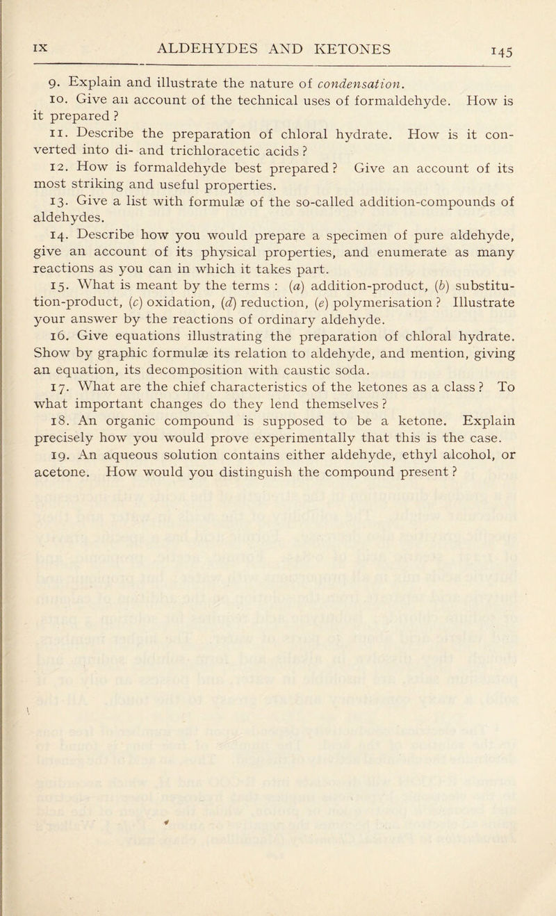 9. Explain and illustrate the nature of condensation. 10. Give an account of the technical uses of formaldehyde. How is it prepared ? 11. Describe the preparation of chloral hydrate. How is it con¬ verted into di- and trichloracetic acids ? 12. How is formaldehyde best prepared? Give an account of its most striking and useful properties. 13. Give a list with formulae of the so-called addition-compounds of aldehydes. 14. Describe how you would prepare a specimen of pure aldehyde, give an account of its physical properties, and enumerate as many reactions as you can in which it takes part. 15. What is meant by the terms : (a) addition-product, (b) substitu¬ tion-product, (c) oxidation, (d) reduction, (e) polymerisation ? Illustrate your answer by the reactions of ordinary aldehyde. 16. Give equations illustrating the preparation of chloral hydrate. Show by graphic formulae its relation to aldehyde, and mention, giving an equation, its decomposition with caustic soda. 17. What are the chief characteristics of the ketones as a class ? To what important changes do they lend themselves ? 18. An organic compound is supposed to be a ketone. Explain precisely how you would prove experimentally that this is the case. 19. An aqueous solution contains either aldehyde, ethyl alcohol, or acetone. How would you distinguish the compound present ?