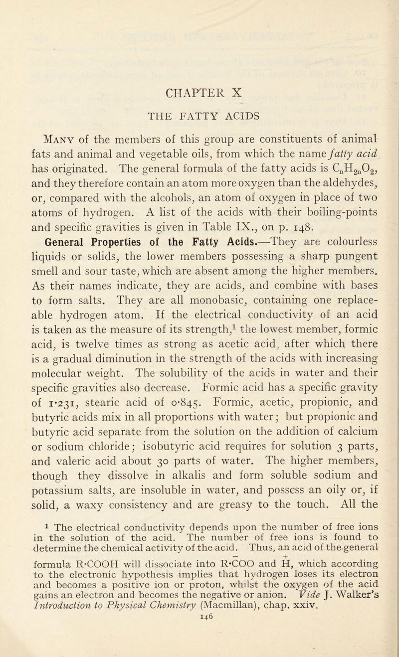 CHAPTER X THE FATTY ACIDS Many of the members of this group are constituents of animal fats and animal and vegetable oils, from which the name fatly acid has originated. The general formula of the fatty acids is CnH2n02, and they therefore contain an atom more oxygen than the aldehydes, or, compared with the alcohols, an atom of oxygen in place of two atoms of hydrogen. A list of the acids with their boiling-points and specific gravities is given in Table IX., on p. 148. General Properties of the Fatty Acids.—They are colourless liquids or solids, the lower members possessing a sharp pungent smell and sour taste, which are absent among the higher members. As their names indicate, they are acids, and combine with bases to form salts. They are all monobasic, containing one replace¬ able hydrogen atom. If the electrical conductivity of an acid is taken as the measure of its strength,1 the lowest member, formic acid, is twelve times as strong as acetic acid, after which there is a gradual diminution in the strength of the acids with increasing molecular weight. The solubility of the acids in water and their specific gravities also decrease. Formic acid has a specific gravity of 1*231, stearic acid of 0-845. Formic, acetic, propionic, and butyric acids mix in all proportions with water; but propionic and butyric acid separate from the solution on the addition of calcium or sodium chloride; isobutyric acid requires for solution 3 parts, and valeric acid about 30 parts of water. The higher members, though they dissolve in alkalis and form soluble sodium and potassium salts, are insoluble in water, and possess an oily or, if solid, a waxy consistency and are greasy to the touch. All the 1 The electrical conductivity depends upon the number of free ions in the solution of the acid. The number of free ions is found to determine the chemical activity of the acid. Thus, an acid of the general — 4 formula R-COOH will dissociate into R*COO and H, which according to the electronic hypothesis implies that hydrogen loses its electron and becomes a positive ion or proton, whilst the oxygen of the acid gains an electron and becomes the negative or anion. Vide J. Walker’s Introduction to Physical Chemistry (Macmillan), chap. xxiv.