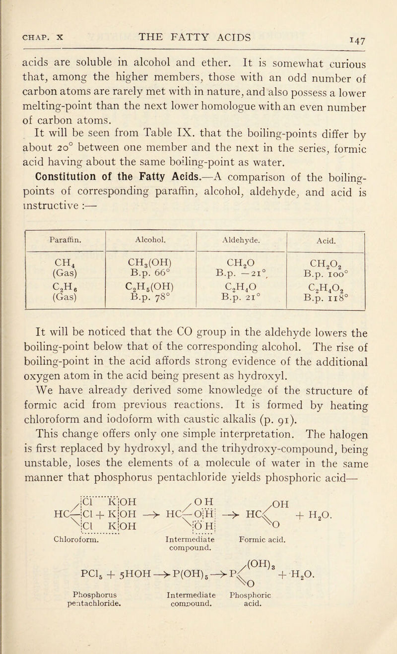 147 acids are soluble in alcohol and ether. It is somewhat curious that, among the higher members, those with an odd number of carbon atoms are rarely met with in nature, and also possess a lower melting-point than the next lower homologue with an even number of carbon atoms. It will be seen from Table IX. that the boiling-points differ by about 200 between one member and the next in the series, formic acid having about the same boiling-point as water. Constitution of the Fatty Acids.—A comparison of the boiling- points of corresponding paraffin, alcohol, aldehyde, and acid is instructive :— Paraffin. Alcohol. Aldehyde. Acid. ch4 CH3(OH) ch2o ch2o2 (Gas) B.p. 66° B.p. -21°, B.p. ioo° c2h6 C2H5(OH) c2h4o c2h4o2 (Gas) B.p. 78° B.p. 21° B.p. 1180 It will be noticed that the CO group in the aldehyde lowers the boiling-point below that of the corresponding alcohol. The rise of boiling-point in the acid affords strong evidence of the additional oxygen atom in the acid being present as hydroxyl. We have already derived some knowledge of the structure of formic acid from previous reactions. It is formed by heating chloroform and iodoform with caustic alkalis (p. 91). This change offers only one simple interpretation. The halogen is first replaced by hydroxyl, and the trihydroxy-compound, being unstable, loses the elements of a molecule of water in the same manner that phosphorus pentachloride yields phosphoric acid— Cl K Cl + K Cl K Chloroform. /OH OH > HCC-OfHi -> HCC + H20. No'Hj W) Intermediate Formic acid, compound. /(OH) 3 PC15 + 5HOH->P(OH)5-^p{ + H20. Xo Phosphorus Intermediate Phosphoric pentachloride. compound. acid.