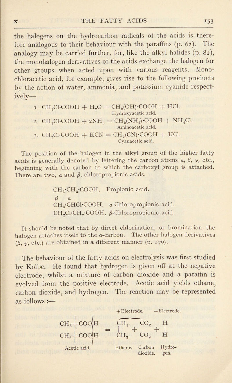 the halogens on the hydrocarbon radicals of the acids is there¬ fore analogous to their behaviour with the paraffins (p. 62). The analogy may be carried further, for, like the alkyl halides (p. 82), the monohalogen derivatives of the acids exchange the halogen for other groups when acted upon with various reagents. Mono- chloracetic acid, for example, gives rise to the following products by the action of water, ammonia, and potassium cyanide respect¬ ively— 1. CHjjCTCOOH + H20 - CH2(OH)-COOH + HC1. Hydroxyacetic acid. 2. CH2Cl-COOH + 2NH3 = CH2(NH2)-C00H + NH4C1. Aminoacetic acid. 3. CH2CI-COOH + KCN = CH2(CN)-COOH + KC1. Cyanacetic acid. The position of the halogen in the alkyl group of the higher fatty acids is generally denoted by lettering the carbon atoms a, jS, y, etc., beginning with the carbon to which the carboxyl group is attached. There are two, a and /3, chloropropionic acids. CH3*CH2*COOH, Propionic acid. j8 a CH3*CHChCOOH, a-Chloropropionic acid. CH2Cl*CH2*COOH, jS-Chloropropionic acid. It should be noted that by direct chlorination, or bromination, the halogen attaches itself to the a-carbon. The other halogen derivatives (£, y, e_tc.) are obtained in a different manner (p. 270). The behaviour of the fatty acids on electrolysis was first studied by Kolbe. He found that hydrogen is given off at the negative electrode, whilst a mixture of carbon dioxide and a paraffin is evolved from the positive electrode. Acetic acid yields ethane, carbon dioxide, and hydrogen. The reaction may be represented as follows :— + Electrode. —Electrode. CH3 1 COOlH ch3 O O ro H = + + I CH3-i-COOiH ch3 co2 H Acetic acid. Ethane. Carbon Hydro- dioxide. gen.