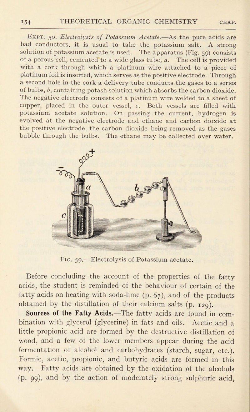 Expt. 50. Electrolysis of Potassium Acetate,—As the pure acids are bad conductors, it is usual to take the potassium salt. A strong solution of potassium acetate is used. The apparatus (Fig. 59) consists of a porous cell, cemented to a wide glass tube, a. The cell is provided with a cork through which a platinum wire attached to a piece of platinum foil is inserted, which serves as the positive electrode. Through a second hole in the cork a delivery tube conducts the gases to a series of bulbs, b, containing potash solution which absorbs the carbon dioxide. The negative electrode consists of a platinum wire welded to a sheet of copper, placed in the outer vessel, c. Both vessels are filled with potassium acetate solution. On passing the current, hydrogen is evolved at the negative electrode and ethane and carbon dioxide at the positive electrode, the carbon dioxide being removed as the gases bubble through the bulbs. The ethane may be collected over water. Fig. 59.—Electrolysis of Potassium acetate. Before concluding the account of the properties of the fatty acids, the student is reminded of the behaviour of certain of the fatty acids on heating with soda-lime (p. 67), and of the products obtained by the distillation of their calcium salts (p. 129). Sources of the Fatty Acids.—The fatty acids are found in com¬ bination with glycerol (glycerine) in fats and oils. Acetic and a little propionic acid are formed by the destructive distillation of wood, and a few of the lower members appear during the acid fermentation of alcohol and carbohydrates (starch, sugar, etc.). Formic, acetic, propionic, and butyric acids are formed in this way. Fatty acids are obtained by the oxidation of the alcohols (p. 99), and by the action of moderately strong sulphuric acid,