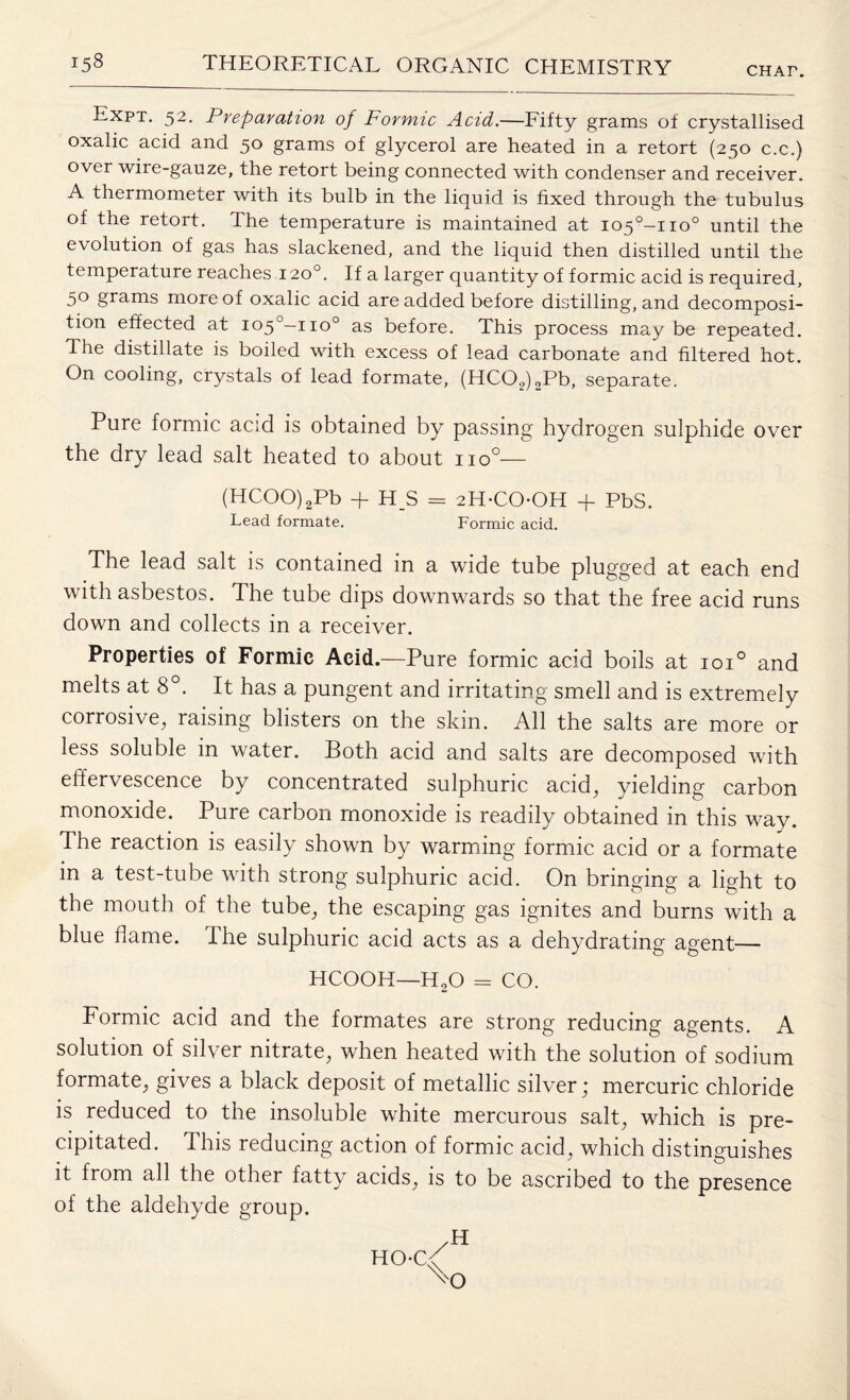 CHAr. Expt. 52. Preparation of Formic Acid.—Fifty grams of crystallised oxalic acid and 50 grams of glycerol are heated in a retort (250 c.c.) over wire-gauze, the retort being connected with condenser and receiver. A thermometer with its bulb in the liquid is fixed through the tubulus of the retort. The temperature is maintained at io5°-no° until the evolution of gas has slackened, and the liquid then distilled until the temperature reaches 120°. If a larger quantity of formic acid is required, 50 grams more of oxalic acid are added before distilling, and decomposi¬ tion effected at io5°-iio° as before. This process may be repeated. The distillate is boiled with excess of lead carbonate and filtered hot. On cooling, crystals of lead formate, (HC02)2Pb, separate. Pure formic acid is obtained by passing hydrogen sulphide over the dry lead salt heated to about no°— (HCOO)2Pb + H_S = 2H-COOH + PbS. Lead formate. Formic acid. The lead salt is contained in a wide tube plugged at each end with asbestos. The tube dips downwards so that the free acid runs down and collects in a receiver. Properties of Formic Acid.—Pure formic acid boils at ioi° and melts at 8°. It has a pungent and irritating smell and is extremely corrosive, raising blisters on the skin. All the salts are more or less soluble in water. Both acid and salts are decomposed with effervescence by concentrated sulphuric acid, yielding carbon monoxide. Pure carbon monoxide is readily obtained in this way. The reaction is easily shown by warming formic acid or a formate in a test-tube with strong sulphuric acid. On bringing a light to the mouth of the tube, the escaping gas ignites and burns with a blue flame. The sulphuric acid acts as a dehydrating agent— HCOOH—HaO = CO. Formic acid and the formates are strong reducing agents. A solution of silver nitrate, when heated with the solution of sodium formate, gives a black deposit of metallic silver; mercuric chloride is reduced to the insoluble white mercurous salt, which is pre¬ cipitated. This reducing action of formic acid, which distinguishes it from all the other fatty acids, is to be ascribed to the presence of the aldehyde group. H