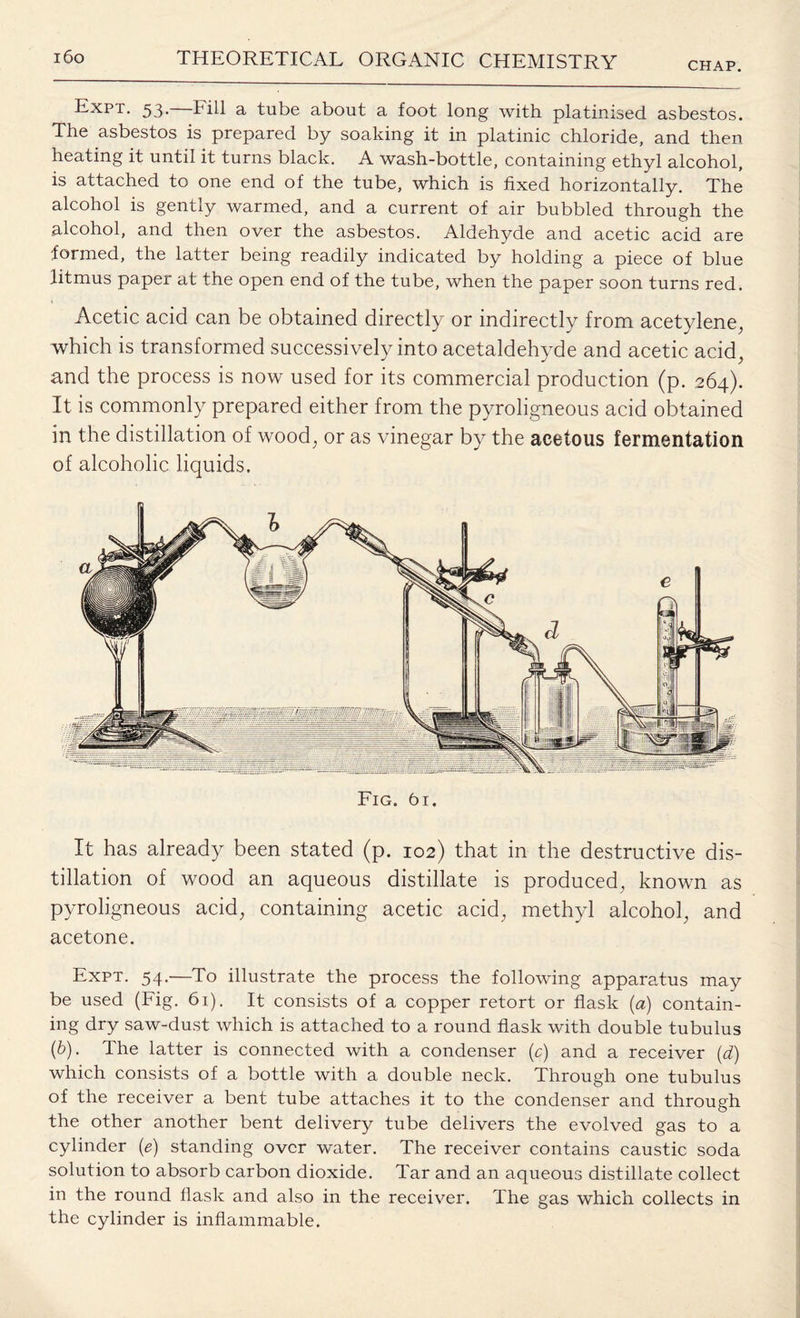 CHAP. ^ Expt. 53.—Fill a tube about a foot long with platinised asbestos. The asbestos is prepared by soaking it in platinic chloride, and then heating it until it turns black. A wash-bottle, containing ethyl alcohol, is attached to one end of the tube, which is fixed horizontally. The alcohol is gently warmed, and a current of air bubbled through the alcohol, and then over the asbestos. Aldehyde and acetic acid are formed, the latter being readily indicated by holding a piece of blue litmus paper at the open end of the tube, when the paper soon turns red. Acetic acid can be obtained directly or indirectly from acetylene, which is transformed successively into acetaldehyde and acetic acid, and the process is now used for its commercial production (p. 264). It is commonly prepared either from the pyroligneous acid obtained in the distillation of wood, or as vinegar by the acetous fermentation of alcoholic liquids. Fig. 61. It has already been stated (p. 102) that in the destructive dis¬ tillation of wood an aqueous distillate is produced, known as pyroligneous acid, containing acetic acid, methyl alcohol, and acetone. Expt. 54.—To illustrate the process the following apparatus may be used (Fig. 61). It consists of a copper retort or flask (a) contain¬ ing dry saw-dust which is attached to a round flask with double tubulus (b). The latter is connected with a condenser (c) and a receiver (d) which consists of a bottle with a double neck. Through one tubulus of the receiver a bent tube attaches it to the condenser and through the other another bent delivery tube delivers the evolved gas to a cylinder (e) standing over water. The receiver contains caustic soda solution to absorb carbon dioxide. Tar and an aqueous distillate collect in the round flask and also in the receiver. The gas which collects in the cylinder is inflammable.