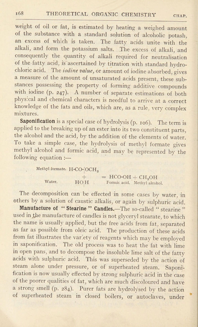 CHAP. weight of oil or fat, is estimated by heating a weighed amount of the substance with a standard solution of alcoholic potash, an excess of which is taken. The fatty acids unite with the alkali, and form the potassium salts. The excess of alkali, and consequently the quantity of alkali required for neutralisation of the fatty acid, is'ascertained by titration with standard hydro¬ chloric acid. The iodine vcil'ue} or amount of iodine absorbed, gives a measure of the amount of unsaturated acids present, these sub¬ stances possessing the property of forming additive compounds with iodine (p. 247). A number of separate estimations of both physical and chemical characters is needful to arrive at a correct knowledge of the fats and oils, which are, as a rule, very complex mixtures. Saponification is a special case of hydrolysis (p. 106). The term is applied to the breaking up of an ester into its two constituent parts, the alcohol and the acid, by the addition of the elements of water. To take a simple case, the hydrolysis of methyl formate gives methyl alcohol and formic acid, and may be represented by the following equation :— Methyl formate. H-COjOCH3 + = HCOOH + CHgOH Water. HOiH Formic acid. Methyl alcohol. The decomposition can be effected in some cases by water, in others by a solution of caustic alkalis, or again by sulphuric acid. Manufacture of “ Stearine ” Candles.—The so-called “ stearine ” used in Jjae manufacture of candles is not glyceryl stearate, to which the name is usually applied, but the free acids from fat, separated as far as possible from oleic acid. The production of these acids from fat illustrates the var.ety of reagents which may be employed in saponification. The old process was to heat the fat with lime in open pans, and to decompose the insoluble lime salt of the fatty acids with sulphuric acid. This was superseded by the action of steam alone under pressure, or of superheated steam. Saponi¬ fication is now usually effected by strong sulphuric acid in the case of the poorer qualities of fat, which are much discoloured and have a strong smell (p. 284). Purer fats are hydrolysed by the action of superheated steam in closed boilers, or autoclaves, under