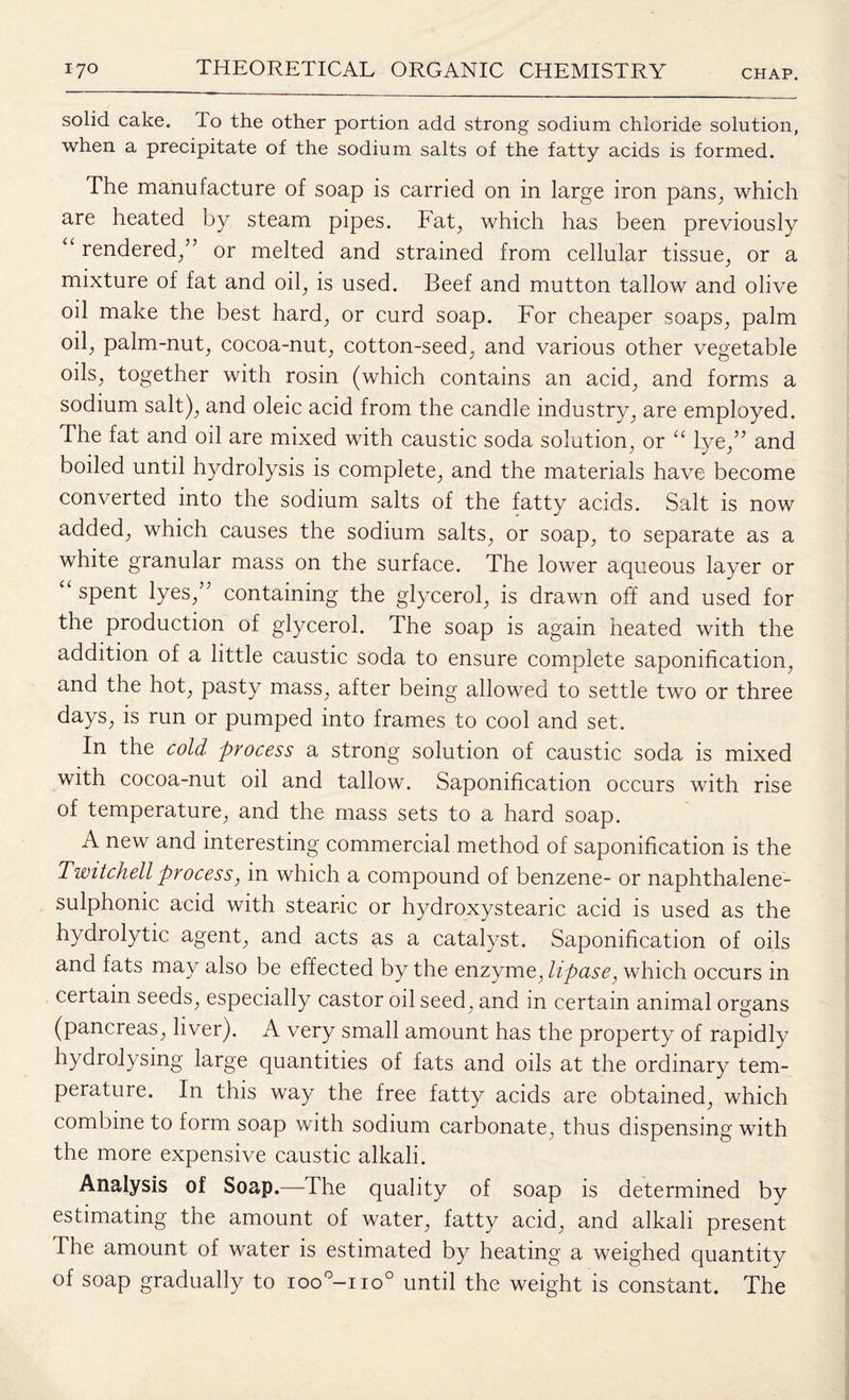 solid cake. To the other portion add strong sodium chloride solution, when a precipitate of the sodium salts of the fatty acids is formed. The manufacture of soap is carried on in large iron pans, which are heated by steam pipes. Fat, which has been previously “ rendered/’ or melted and strained from cellular tissue, or a mixture of fat and oil, is used. Beef and mutton tallow and olive oil make the best hard, or curd soap. For cheaper soaps, palm oil, palm-nut, cocoa-nut, cotton-seed, and various other vegetable oils, together with rosin (which contains an acid, and forms a sodium salt), and oleic acid from the candle industry, are employed. The fat and oil are mixed with caustic soda solution, or “ lye,” and boiled until hydrolysis is complete, and the materials have become converted into the sodium salts of the fatty acids. Salt is now added, which causes the sodium salts, or soap, to separate as a white granular mass on the surface. The lower aqueous layer or spent lyes,” containing the glycerol, is drawn off and used for the production of glycerol. The soap is again heated with the addition of a little caustic soda to ensure complete saponification, and the hot, pasty mass, after being allowed to settle two or three days, is run or pumped into frames to cool and set. In the cold process a strong solution of caustic soda is mixed with cocoa-nut oil and tallow. Saponification occurs with rise of temperature, and the mass sets to a hard soap. A new and interesting commercial method of saponification is the Twitchell process, in which a compound of benzene- or naphthalene- sulphonic acid with stearic or hydroxystearic acid is used as the hydrolytic agent, and acts as a catalyst. Saponification of oils and fats may also be effected by the enzyme, lipase, which occurs in certain seeds, especially castor oil seed, and in certain animal organs (pancreas, liver). A very small amount has the property of rapidly hydrolysing large quantities of fats and oils at the ordinary tem¬ perature. In this way the free fatty acids are obtained, which combine to form soap with sodium carbonate, thus dispensing with the more expensive caustic alkali. Analysis of Soap.—1 he quality of soap is determined by estimating the amount of water, fatty acid, and alkali present The amount of water is estimated by heating a weighed quantity of soap gradually to ioo°—no0 until the weight is constant. The