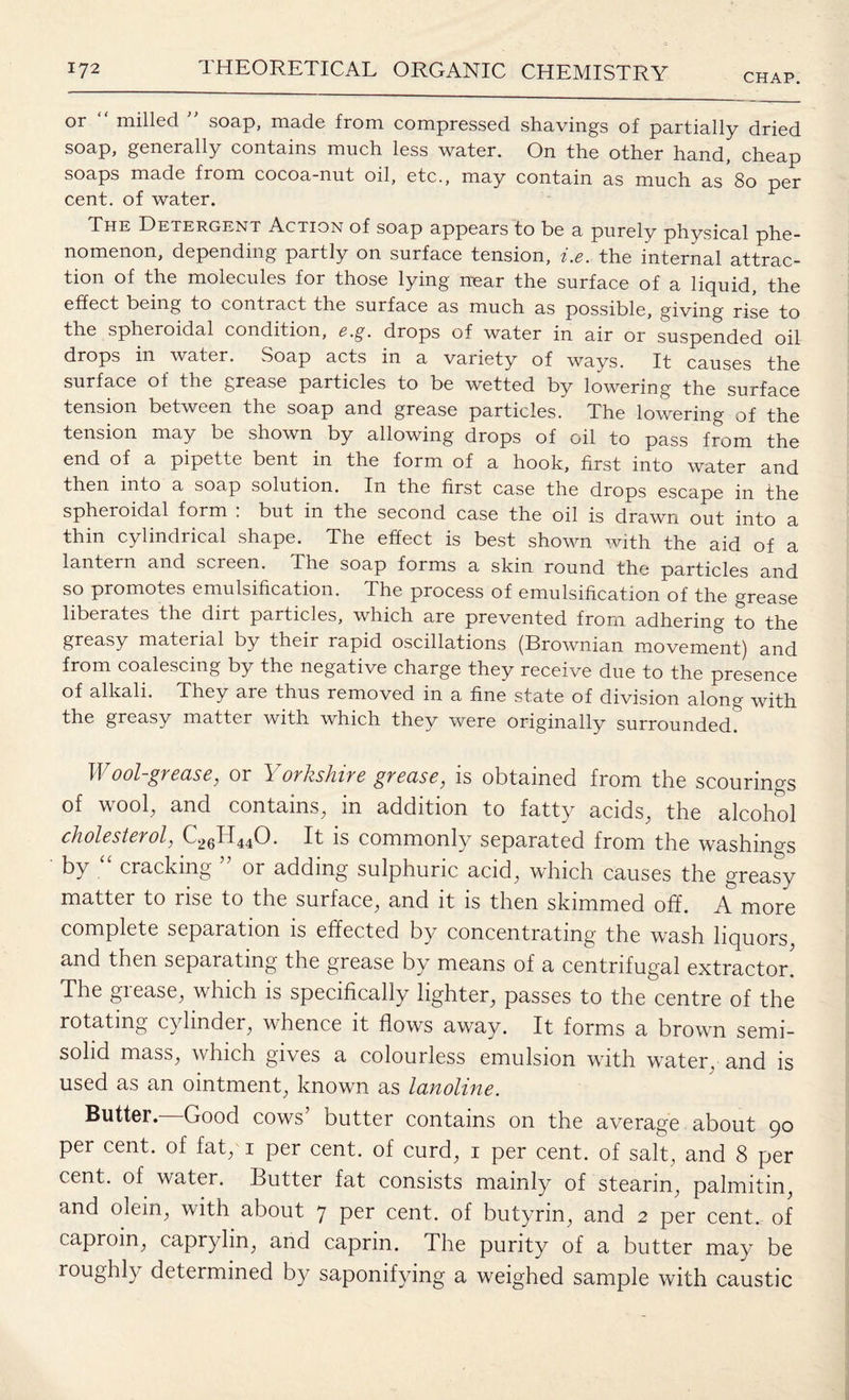 CHAP. or milled soap, made from compressed shavings of partially dried soap, generally contains much less water. On the other hand, cheap soaps made from cocoa-nut oil, etc., may contain as much as 80 per cent, of water. The Detergent Action of soap appears to be a purely physical phe¬ nomenon, depending partly on surface tension, i.e. the internal attrac¬ tion of the molecules for those lying near the surface of a liquid, the effect being to contract the surface as much as possible, giving rise to the spheroidal condition, e.g. drops of water in air or suspended oil drops in water. Soap acts in a variety of ways. It causes the surface of the grease particles to be wetted by lowering the surface tension between the soap and grease particles. The lowering of the tension may be shown by allowing drops of oil to pass from the end of a pipette bent in the form of a hook, first into water and then into a soap solution. In the first case the drops escape in the spheroidal form : but in the second case the oil is drawn out into a thin cylindrical shape. The effect is best shown with the aid of a lantern and screen. The soap forms a skin round the particles and so promotes emulsification. The process of emulsification of the grease liberates the dirt particles, which are prevented from adhering to the greasy material by their rapid oscillations (Brownian movement) and from coalescing by the negative charge they receive due to the presence of alkali. They are thus removed in a fine state of division along with the greasy matter with which they were originally surrounded. Wool-grease, or Yorkshire grease, is obtained from the scourings of wool, and contains, in addition to fatty acids, the alcohol cholesterol, (-2511440. It is commonly separated from the washings by “ cracking ” or adding sulphuric acid, which causes the greasy matter to rise to the surface, and it is then skimmed off. A more complete separation is effected by concentrating the wash liquors and then separating the grease by means of a centrifugal extractor. The grease, which is specifically lighter, passes to the centre of the rotating cylinder, whence it flows away. It forms a brown semi¬ solid mass, which gives a colourless emulsion with water, and is used as an ointment, known as lanoline. Butter. Good cows’ butter contains on the average about 90 per cent, of fat, 1 per cent, of curd, 1 per cent, of salt, and 8 per cent, of water. Butter fat consists mainly of stearin, palmitin, and olein, with about 7 per cent, of butyrin, and 2 per cent, of caproin, capryhn, and caprin. The purity of a butter may be roughh determined by saponifying a weighed sample with caustic