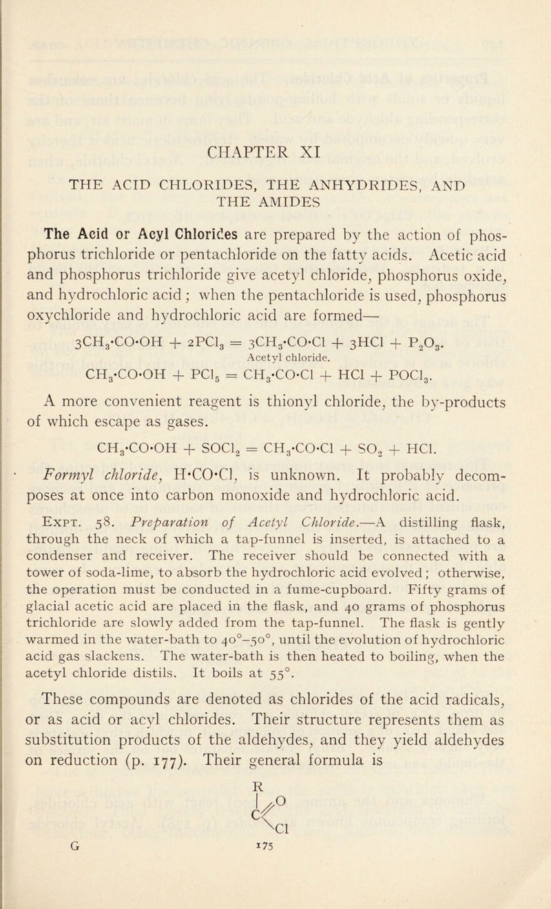 THE ACID CHLORIDES, THE ANHYDRIDES, AND THE AMIDES The Acid or Acyl Chlorides are prepared by the action of phos¬ phorus trichloride or pentachloride on the fatty acids. Acetic acid and phosphorus trichloride give acetyl chloride, phosphorus oxide, and hydrochloric acid; when the pentachloride is used, phosphorus oxychloride and hydrochloric acid are formed— 3CH3-COOH + 2PCI3 = 3CH3-COCl + 3HCI + P2Os. Acetyl chloride. ch3-co-oh + PC15 = CHyCO-Cl + HC1 + POCl3. A more convenient reagent is thionyl chloride, the by-products of which escape as gases. CH3-COOH + SOCl2 = CH3-CO*Cl + S02 + HC1. Formyl chloride, H*COCl, is unknown. It probably decom¬ poses at once into carbon monoxide and hydrochloric acid. Expt. 58. Preparation of Acetyl Chloride.—A distilling flask, through the neck of which a tap-funnel is inserted, is attached to a condenser and receiver. The receiver should be connected with a tower of soda-lime, to absorb the hydrochloric acid evolved; otherwise, the operation must be conducted in a fume-cupboard. Fifty grams of glacial acetic acid are placed in the flask, and 40 grams of phosphorus trichloride are slowly added from the tap-funnel. The flask is gently warmed in the water-bath to 40°-50°, until the evolution of hydrochloric acid gas slackens. The water-bath is then heated to boiling, when the acetyl chloride distils. It boils at 550. These compounds are denoted as chlorides of the acid radicals, or as acid or acyl chlorides. Their structure represents them as substitution products of the aldehydes, and they yield aldehydes on reduction (p. 177). Their general formula is