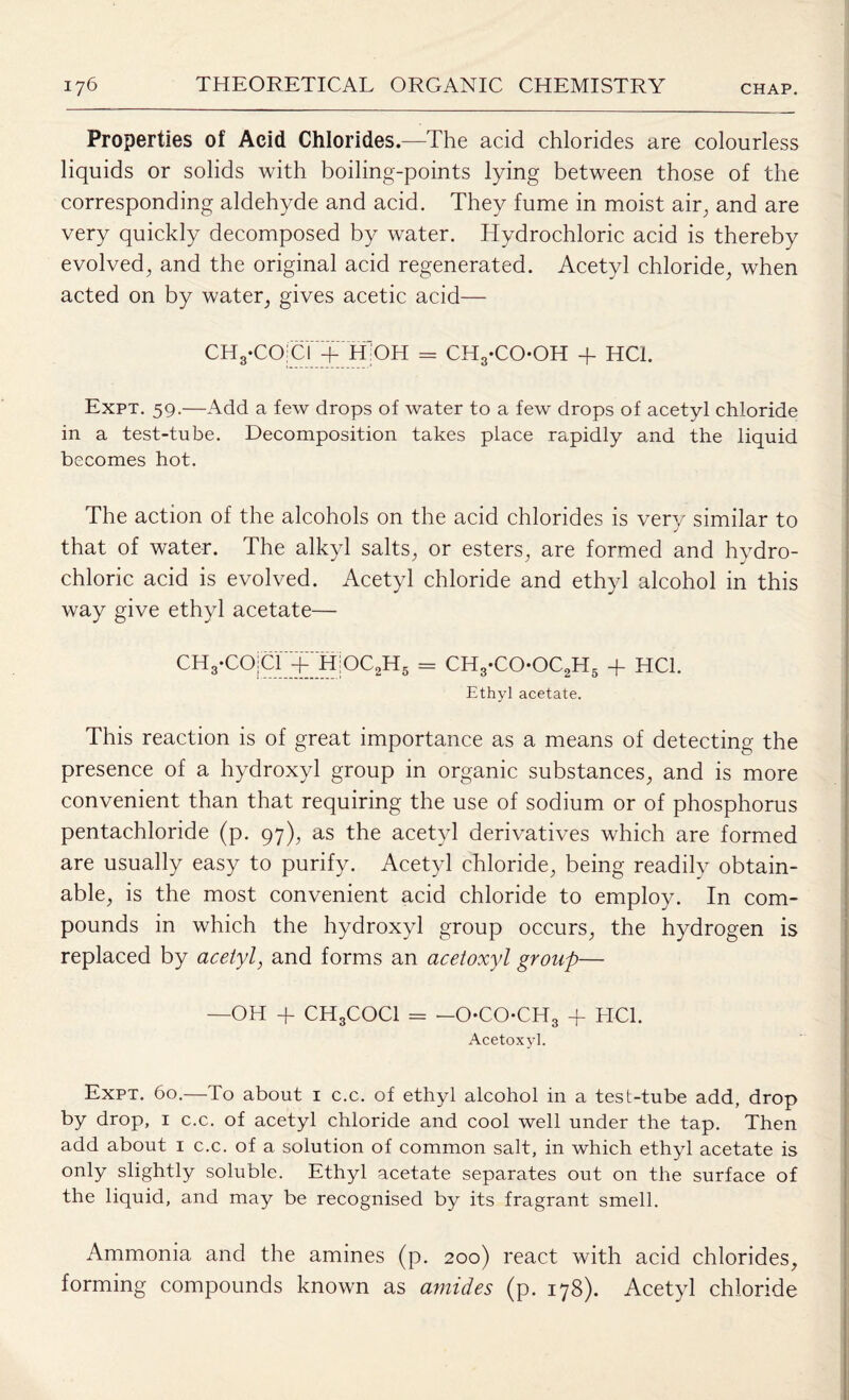 Properties of Acid Chlorides.—The acid chlorides are colourless liquids or solids with boiling-points lying between those of the corresponding aldehyde and acid. They fume in moist air, and are very quickly decomposed by water. Hydrochloric acid is thereby evolved, and the original acid regenerated. Acetyl chloride, when acted on by water, gives acetic acid— CH3-CO;CI + H:'OH = CH3-CO-OH + HC1. Expt. 59.—Add a few drops of water to a few drops of acetyl chloride in a test-tube. Decomposition takes place rapidly amd the liquid becomes hot. The action of the alcohols on the acid chlorides is very similar to that of water. The alkyl salts, or esters, are formed and hydro¬ chloric acid is evolved. Acetyl chloride and ethyl alcohol in this way give ethyl acetate— CH3-COicr+H|OC2H6 = CH3-COOC2H5 + HC1. Ethyl acetate. This reaction is of great importance as a means of detecting the presence of a hydroxyl group in organic substances, and is more convenient than that requiring the use of sodium or of phosphorus pentachloride (p. 97), as the acetyl derivatives which are formed are usually easy to purify. Acetyl chloride, being readily obtain¬ able, is the most convenient acid chloride to employ. In com¬ pounds in which the hydroxyl group occurs, the hydrogen is replaced by acetyl, and forms an acetoxyl group— —OH -f CH3COCl = —OCOCH3 + HC1. Acetoxyl. Expt. 60.—To about 1 c.c. of ethyl alcohol in a test-tube add. drop by drop, 1 c.c. of acetyl chloride and cool well under the tap. Then add about 1 c.c. of a solution of common salt, in which ethyl acetate is only slightly soluble. Ethyl acetate separates out on the surface of the liquid, and may be recognised by its fragrant smell. Ammonia and the amines (p. 200) react with acid chlorides, forming compounds known as amides (p. 178). Acetyl chloride