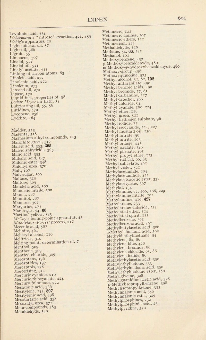 Levulinic acid, 334 Liebermann's “ nitroso’’-reaction, 421* 459 Liebig’s apparatus, 20 Light mineral oil, 57 Light oil, 386 Ligroin, 55 Limonene, 507 Linalol, 511 Linalol oil, 511 Linalyl acetate, 511 Linking of carbon atoms, 63 Linoleic acid, 272 Linolenic acid, 272 Linoleum, 273 Linseed oil, 272 Lipase, 170 _ Liquid fuel, properties of, 50 Lothar Meyer air bath, 34 Lubricating oil, 55. 56 Lutidines, 570 Lycopene, 256 Lyddite, 464 Madder, 553 Magenta, 518 Magnesium alkyl compounds, 243 Malachite green, 517 Maleic acid, 353, 365 Maleic anhydride, 365 Malic acid, 353 Malonic acid, 347 Malonic ester, 348 Malonyl urea, 370 Malt, 107 Malt sugar, 309 Maltase, 310 Maltose, 309 Mandelic acid, 500 Mandelic nitrile, 500 Manna, 287 Mannitol, 287 Mannose, 302 Margarine, 173 Marsh-gas, 54, 66 Martius’ yellow, 543 McCoy's boiling-point apparatus, 43 MacArthur-Forrest process, 217 Meconic acid, 587 Melinite, 464 Melissyl alcohol, 116 Melitriose, 310 Melting-point, determination 01, 7 Menthol, 509 Menthone, 509 Menthyl chloride, 309 Mercaptans, 196 Mercaptides, 19 7 Mercaptols, 278 Mercerising, 314 Mercuric cyanide, 210 Mercuric thiocyanate, 224 Mercury fulminate, 222 Mesaconic acid, 366 Mesitylene, 143, 397 Mesitylenic acid, 398 Mesotartaric acid, 358 Mesoxalyl urea, 371 Meta-compounds, 383 Metaldehyde, 140 Metameric, 122 Metameric amines, 207 Metameric ethers, 122 Metamerism, 122 Methaldehyde, 128 Methane, 54, 66, 241 Methanol, 102 Methoxybenzene, 457 ^-Methoxybenzaldehyde, 480 w-Methoxy-^-hydroxybenzaldehyde, 480 Methoxy-group, 458 Methoxyquinoline, 575 Methyl alcohol, 52, 82, 102 Methyl anthranilate, 490 Methyl benzoic acids, 490 Methyl bromide, 77, 81 Methyl carbamine, 22 7 Methyl catechol, 466 Methyl chloride, 64 Methyl cyanide, 180, 224 Methyl ether, 118 Methyl green, 521 Methyl hydrogen sulphate, 96 Methyl iodide, 77 Methyl isocyanide, 224, 227 Methyl mustard oil, 230 Methyl nitrate, 96 Methyl nitrite, 193 Methyl orange, 443 Methyl oxalate, 346 Methyl phenate, 461 Methyl propyl ether, 123 Methyl radical, 66, 83 Methyl salicylate, 492 Methyl violet, 521 Methylacetamide, 204 Methylacetanilide, 422 Methylacetoacetic ester, 332 Methylacetylene, 397 Methylal, 134 Methylamine, 82, 200, 206, 229 Methylamine nitrite, 202 Methyl aniline, 419, 427 Methyl arsine, 233 Methylarsine chloride, 233 Methylated ether, 124 Methylated spirit, in Methylbenzene, 391 Methylbenzoic acid, 491 Methylbutylacetic acid, 300 a-Methylcinnamic acid, 502 Methyldiethylmethane, 54 Methylene, 82, 86 Methylene blue, 428 Methylene bromide, 86 Methylene chloride, 65, 86 Methylene iodide, 86 Methylethylacetic acid, 350 Methylethylketone, 333 Methylethylmalonic acid, 350 Methylethylmalonic ester, 350 Methylglycine, 328 _ Methylguanidine acetic acid, 32° ^-Methylisopropylbenzene, 398 Methylisopropylketone, 333 Methylmalonic acid, 350 Methylmalonic ester, 349 Methylphosphines, 232 Methylphosphinic acid, 23 Methylpyridine, 570