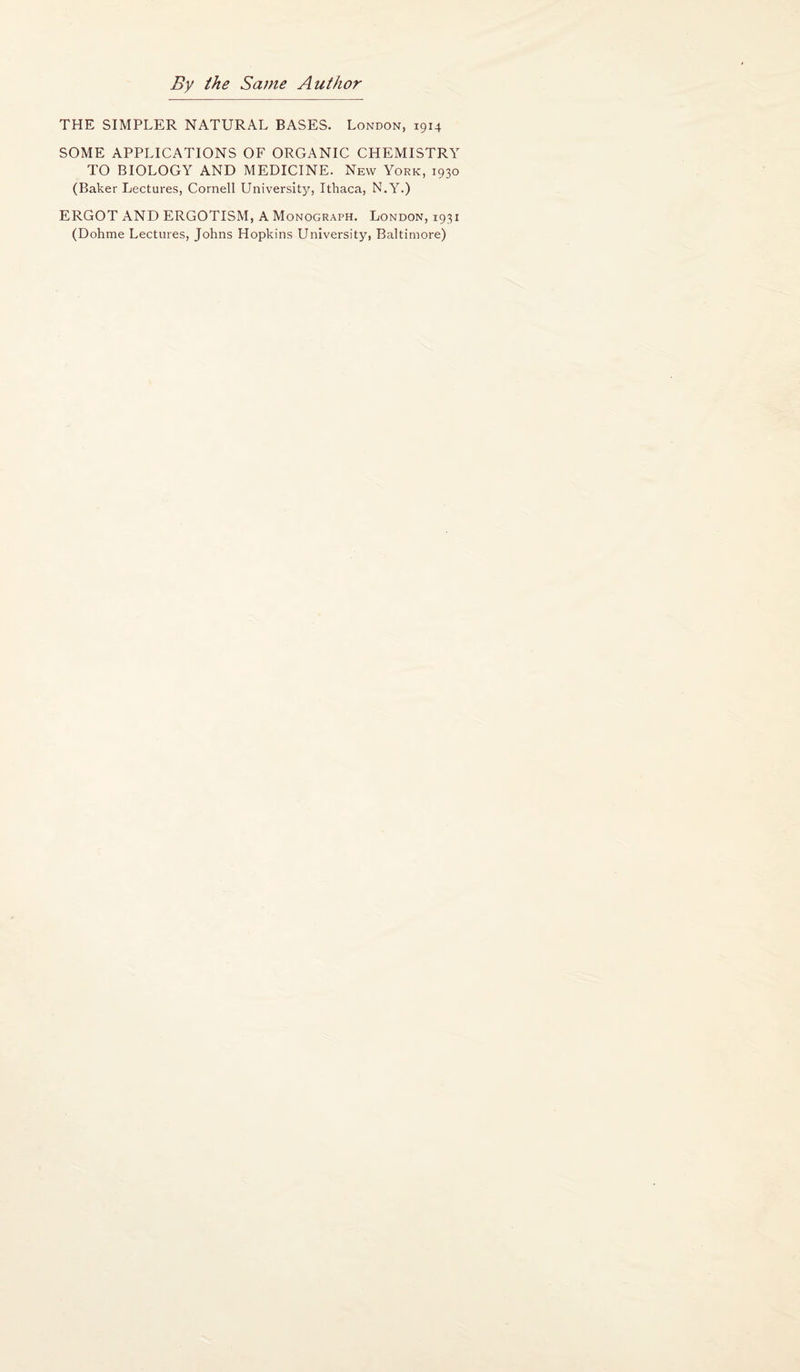 By the Same Author THE SIMPLER NATURAL BASES. London, 1914 SOME APPLICATIONS OF ORGANIC CHEMISTRY TO BIOLOGY AND MEDICINE. New York, 1930 (Baker Lectures, Cornell University, Ithaca, N.Y.) ERGOT AND ERGOTISM, A Monograph. London, 1931 (Dohme Lectures, Johns Hopkins University, Baltimore)