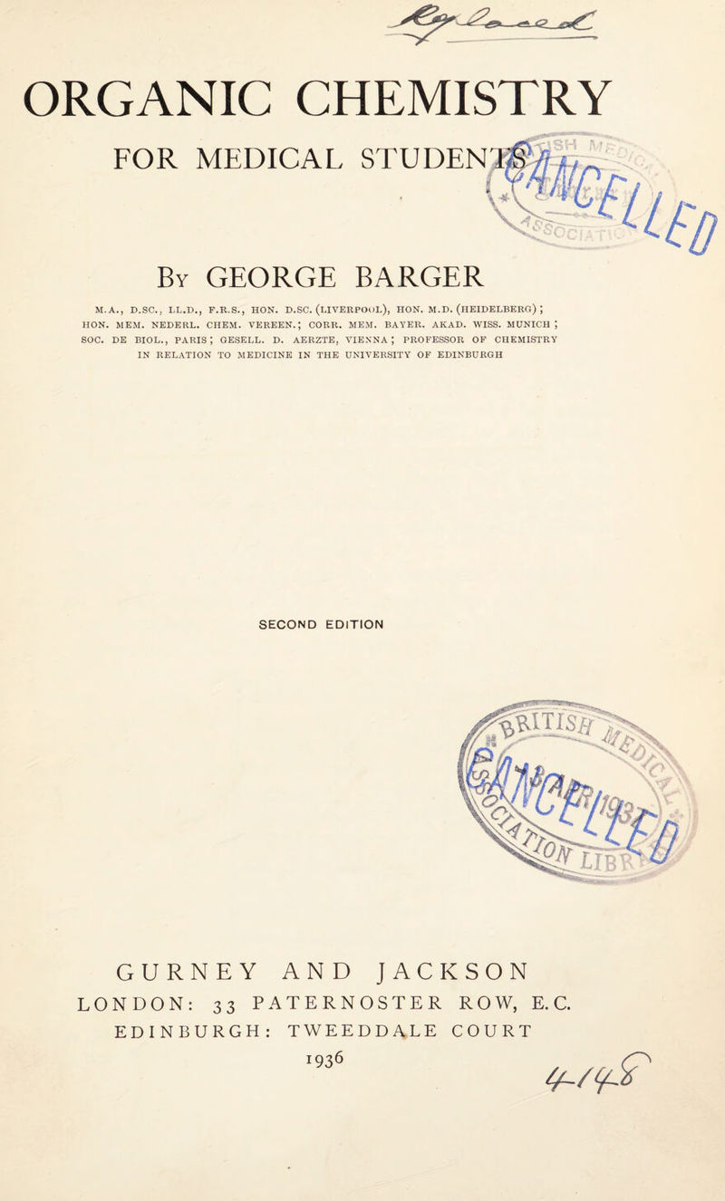 FOR MEDICAL STUDEN By GEORGE BARGER M.A., D.SC., LL.D., F.R.S., HON. D.SC. (LIVERPOOL), HON. M.D. (HEIDELBERG) ; HON. MEM. NEDERL. CIIEM. VEREEN.; CORR. MEM. BAYER. AKAD. WISS. MUNICH J SOC. DE BIOL., PARIS', GESELL. D. AERZTE, VIENNA; PROFESSOR OF CHEMISTRY IN RELATION TO MEDICINE IN THE UNIVERSITY OF EDINBURGH SECOND EDITION GURNEY AND JACKSON LONDON: 33 PATERNOSTER ROW, E.C. EDINBURGH: TWEEDDALE COURT