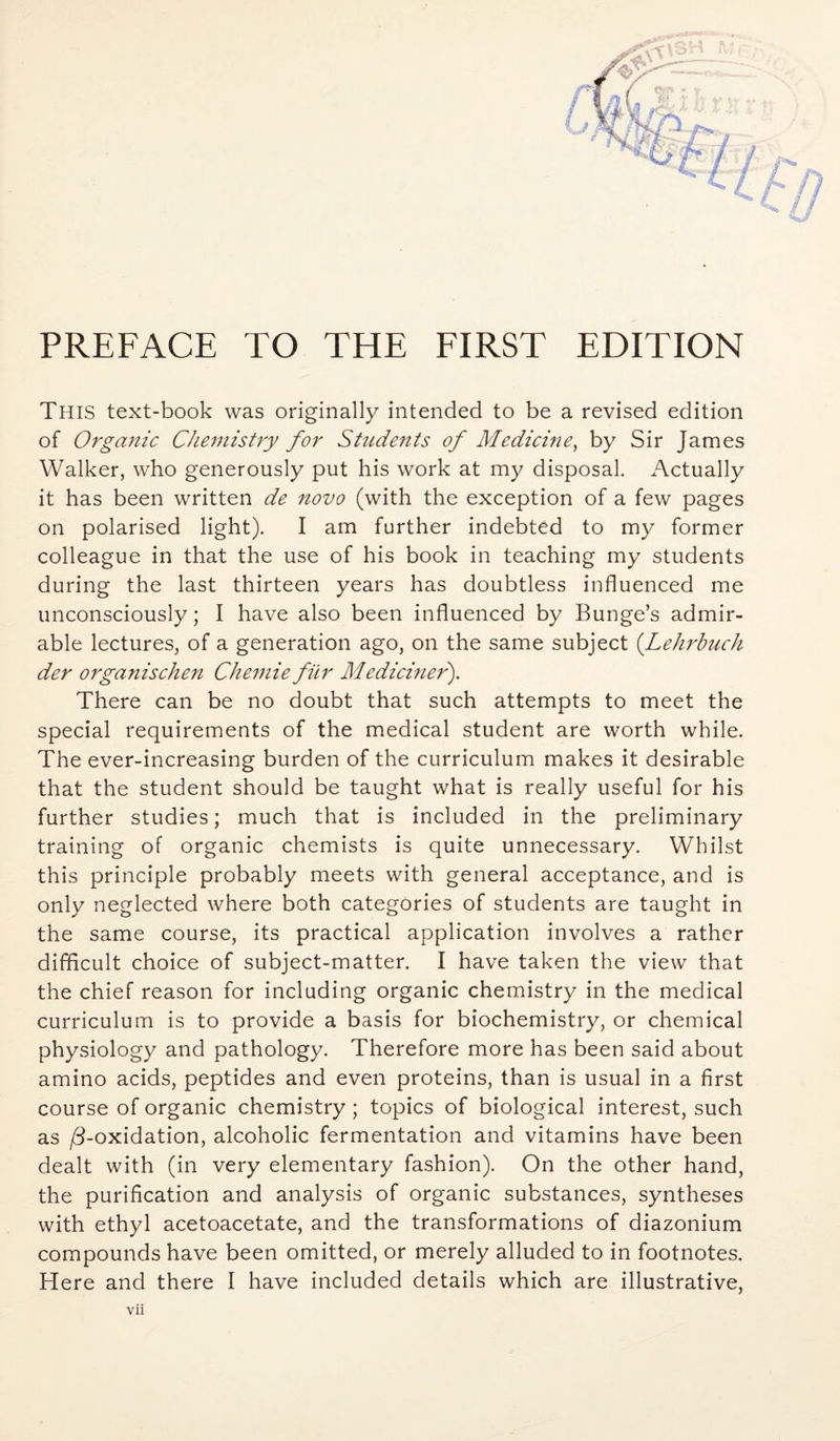 PREFACE TO THE FIRST EDITION This text-book was originally intended to be a revised edition of Organic Chemistry for Students of Medicine, by Sir James Walker, who generously put his work at my disposal. Actually it has been written de novo (with the exception of a few pages on polarised light). I am further indebted to my former colleague in that the use of his book in teaching my students during the last thirteen years has doubtless influenced me unconsciously; I have also been influenced by Bunge’s admir¬ able lectures, of a generation ago, on the same subject (Lehrbuch der organischen Chemie fur Mediciner). There can be no doubt that such attempts to meet the special requirements of the medical student are worth while. The ever-increasing burden of the curriculum makes it desirable that the student should be taught what is really useful for his further studies; much that is included in the preliminary training of organic chemists is quite unnecessary. Whilst this principle probably meets with general acceptance, and is only neglected where both categories of students are taught in the same course, its practical application involves a rather difficult choice of subject-matter. I have taken the view that the chief reason for including organic chemistry in the medical curriculum is to provide a basis for biochemistry, or chemical physiology and pathology. Therefore more has been said about amino acids, peptides and even proteins, than is usual in a first course of organic chemistry; topics of biological interest, such as /3-oxidation, alcoholic fermentation and vitamins have been dealt with (in very elementary fashion). On the other hand, the purification and analysis of organic substances, syntheses with ethyl acetoacetate, and the transformations of diazonium compounds have been omitted, or merely alluded to in footnotes. Here and there I have included details which are illustrative,