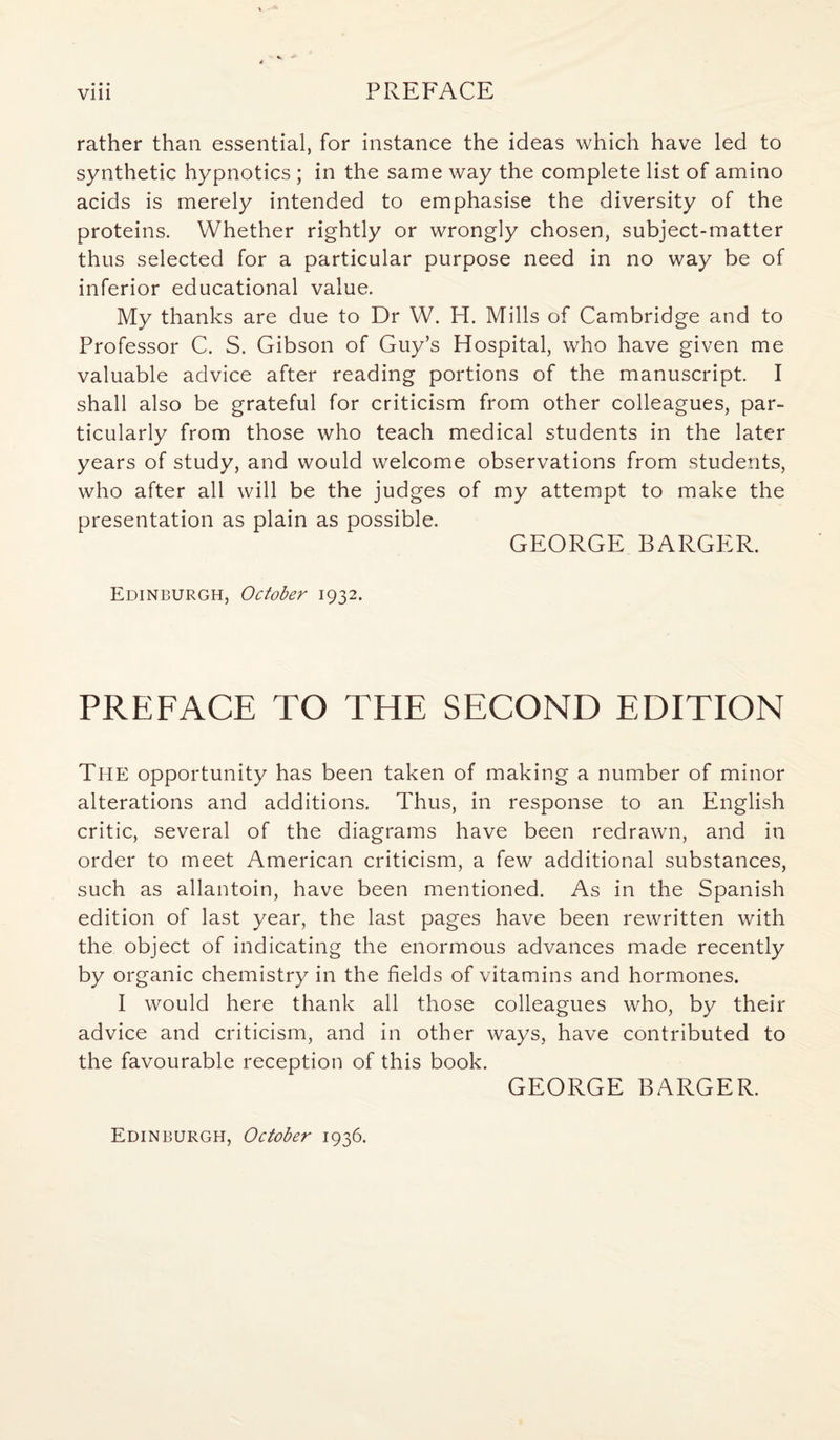 Vlll PREFACE rather than essential, for instance the ideas which have led to synthetic hypnotics ; in the same way the complete list of amino acids is merely intended to emphasise the diversity of the proteins. Whether rightly or wrongly chosen, subject-matter thus selected for a particular purpose need in no way be of inferior educational value. My thanks are due to Dr W. H. Mills of Cambridge and to Professor C. S. Gibson of Guy’s Hospital, who have given me valuable advice after reading portions of the manuscript. I shall also be grateful for criticism from other colleagues, par¬ ticularly from those who teach medical students in the later years of study, and would welcome observations from students, who after all will be the judges of my attempt to make the presentation as plain as possible. GEORGE BARGER. Edinburgh, October 1932. PREFACE TO THE SECOND EDITION The opportunity has been taken of making a number of minor alterations and additions. Thus, in response to an English critic, several of the diagrams have been redrawn, and in order to meet American criticism, a few additional substances, such as allantoin, have been mentioned. As in the Spanish edition of last year, the last pages have been rewritten with the object of indicating the enormous advances made recently by organic chemistry in the fields of vitamins and hormones. I would here thank all those colleagues who, by their advice and criticism, and in other ways, have contributed to the favourable reception of this book. GEORGE BARGER. Edinburgh, October 1936.