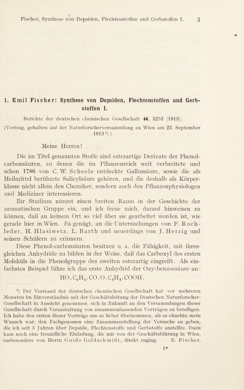 1. Emil Fischer: Synthese von Depsiden, Flechtenstoffen und Gerb¬ stoffen I. Berichte der deutsehen chemischen Gesellschaft 46, 3253 [1913]. (Vortrag, gehalten auf der Natnrforscherversammlung zu Wien am 23. September 19131).) Meine Herren! Die im Titel genannten Stoffe sind esterartige Derivate der Phenol- carbonsauren, zu denen die im Pflanzenreich weit verbreitete und schon 1786 von C. W. Scheele entdeckte Gallussaure, sowie die als Heilmittel beriihmte Salicylsaure gehoren, und die deshalb als Korper- klasse nicht allein den Chemiker, sondern auch den Pflanzenphysiologen und Mediziner interessieren. Ihr Studium nimmt einen breiten Raum in der Geschichte der aromatischen Gruppe ein, und ich freue mich, darauf hinweisen zu konnen, dab an keinem Ort so viel iiber sie gearbeitet worden ist, wie gerade hier in Wien. Ks geniigt, an die PIntersuehungen von F. Roch- leder, H. Hlasiwetz, D. Barth und neuerdings von J. Herzig und seinen Schiilern zu erinnern. Diese Phenol-carbonsauren besitzen u. a. die Fahigkeit, mit ihres- gleichen Anhydride zu bilden in der Weise, dab das Carboxyl des ersten Molekuls in die Phenolgruppe des zweiten esterartig eingreift. Als ein- fachstes Beispiel fiihre ich das erste Anhydrid der Oxy-benzoesaure an: HO. C6H4. CO. O. C6H4. COOH. *) Der Vorstand der deutsehen chemischen Gesellschaft hat vor mehreren Monaten im Binverstandnis mit der Geschaftsleitung der Deutsehen Naturforscher- Gesellschaft in Aussicht genommen, sich in Zukunft an den Versammlungen dieser Gesellschaft durch Veranstaltung von zusammenfassenden Vortragen zu beteiligen. Ich habe den ersten dieser Vortrage um so lieber iibernommen, als es ohnehin mein Wunsch war, den Fachgenossen eine Zusammenstellung der Versuche zu geben, die ich seit 5 J ahren iiber Depside, Flechtenstoffe und Gerbstoffe anstellte. Dazu kam noch eine freundliche Binladung, die mir von der Geschaftsfiihrung in Wien, insbesondere von Herrn Guido Goldschmidt, direkt zuging. B. Fiseller. I*