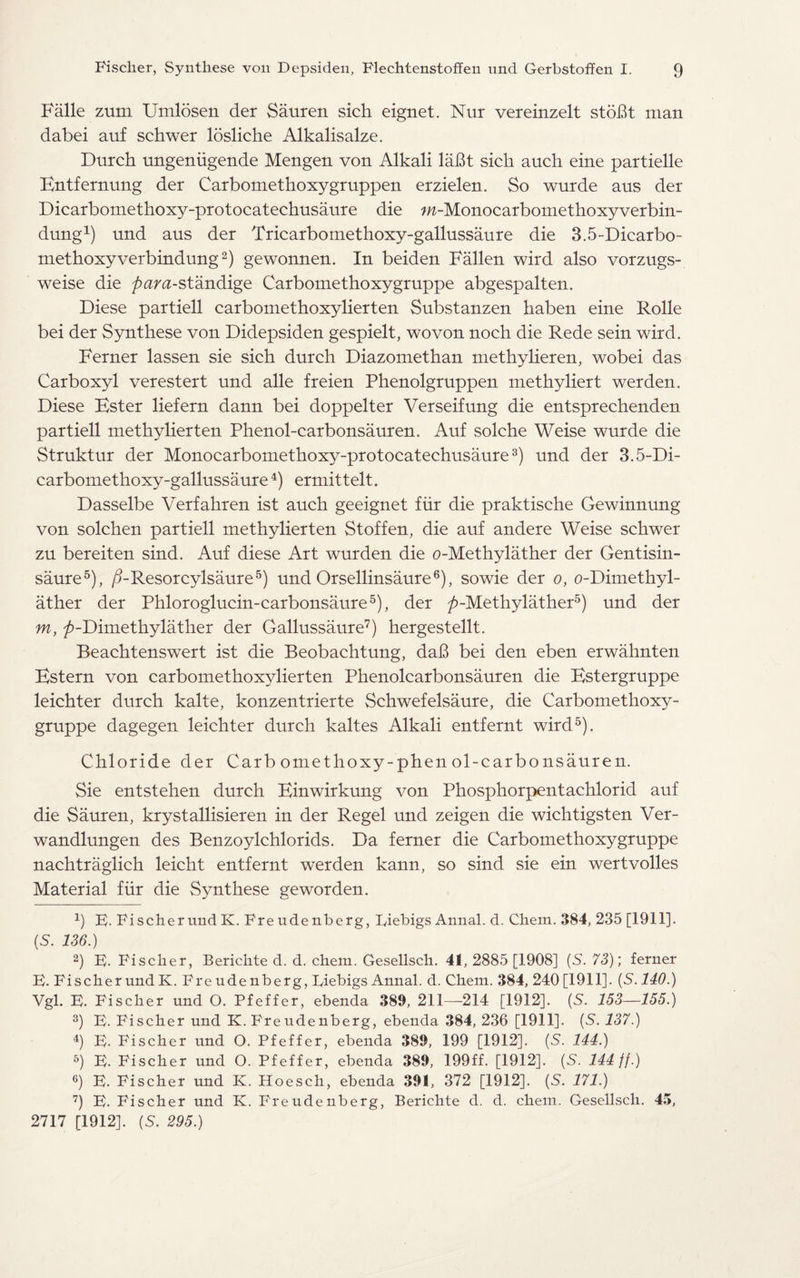Falle zum Umlosen der Sauren sich eignet. Nur vereinzelt stobt man dabei auf schwer losliche Alkalisalze. Durch ungeniigende Mengen von Alkali laBt sich auch eine partielle Entfernung der Carbomethoxygruppen erzielen. So wurde aus der Dicarbomethoxy-protocatechusaure die w-Monocarbomethoxyverbin- dung1) und aus der Tricarbomethoxy-gallussaure die 3.5-Dicarbo- methoxyverbindung2) gewonnen. In beiden Fallen wird also vorzugs- weise die /><mz-standige Carbomethoxygruppe abgespalten. Diese partiell carbomethoxylierten Substanzen haben eine Rolle bei der Synthese von Didepsiden gespielt, wo von noch die Rede sein wird. Ferner lassen sie sich durch Diazomethan methylieren, wobei das Carboxyl verestert und alle freien Phenolgruppen methyliert werden. Diese Ester liefern dann bei doppelter Verseifung die entsprechenden partiell methylierten Phenol-carbonsauren. Auf solche Weise wurde die Struktur der Monocarbomethoxy-protocatechusaure3) und der 3.5-Di- carbomethoxy-gallussaure4) ermittelt. Dasselbe Verfahren ist auch geeignet fiir die praktische Gewinnung von solchen partiell methylierten Stoffen, die auf andere Weise schwer zu bereiten sind. Auf diese Art wurden die o-Methylather der Gentisin- saure5), /bResorcylsaure5) und Orsellinsaure6), sowie der o, o-Dimethyl- ather der Phloroglucin-carbonsaure5), der />-Methylather5) und der m, ^-Dimethylather der Gallussaure7) hergestellt. Beachtenswert ist die Beobachtung, dab bei den eben erwahnten Estern von carbomethoxylierten Phenolcarbonsauren die Estergruppe leichter durch kalte, konzentrierte Schwefelsaure, die Carbomethoxy¬ gruppe dagegen leichter durch kaltes Alkali entfernt wird5). Chloride der Carb omethoxy-phen ol-carbonsauren. Sie entstehen durch Einwirkung von Phosphorpentachlorid auf die Sauren, krystallisieren in der Regel und zeigen die wichtigsten Ver- wandlungen des Benzoylchlorids. Da ferner die Carbomethoxygruppe nachtraglich leicht entfernt werden kaun, so sind sie ein wertvoiles Material fiir die Synthese geworden. 4) E. Fi scher und K. Fre ude nberg, Eiebigs Annal. d. Chem. 384, 235 [1911]. (S. 136.) 2) E. Fischer, Berichte d. d. chem. Gesellsch. 41, 2885 [1908] (5. 73); ferner E. FischerundK. Freudenberg, Eiebigs Annal. d. Chem. 384, 240[1911]. (S.140.) Vgl. E. Fischer und O. Pfeffer, ebenda 389, 211—214 [1912]. (5. 153—155.) 3) E. Fischer und EC Freudenberg, ebenda 384, 236 [1911]. (S. 137.) 4) E. Fischer und O. Pfeffer, ebenda 389, 199 [1912]. (5. 144.) 5) E. Fischer und O. Pfeffer, ebenda 389, 199ff. [1912]. (5. 144 //.) 6) E. Fischer und K. Hoesch, ebenda 391, 372 [1912]. (5. 171.) 7) E. Fischer und K. Freudenberg, Berichte d. d. chem. Gesellsch. 45, 2717 [1912]. (S. 295.)