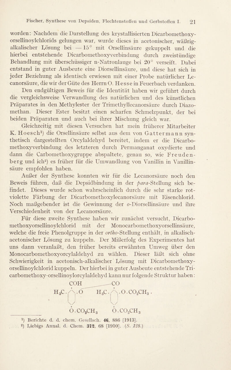 worden: Nachdem die Darstellung des krystallisierten Dicarbomethoxy- orsellinoylchlorids gelungen war, wurde dieses in acetonischer, waBrig- alkalischer Eosung bei — 15° mit Orsellinsaure gekuppelt und die hierbei entstehende Dicarbomethoxyverbindung durch zweistiindige Behandlung mit iiberschiissiger n-Natronlauge bei 20° verseift. Dabei entstand in guter Ausbeute eine Diorsellinsaure, und diese hat sich in jeder Beziehung als identisch erwiesen mit einer Probe natiirlicher Ee¬ canorsaure, die wir der Giite des Herrn O. Hesse in Feuerbach verdanken. Den endgiiltigen Beweis fiir die Identitat haben wir gefuhrt durch die vergleichsweise Verwandlung des natiirliehen und des kiinstlichen Praparates in den Methylester der Trimethyllecanorsaure durch Diazo- methan. Dieser Ester besitzt einen scharfen Schmelzpunkt, der bei beiden Praparaten und auch bei ihrer Mischung gleich war. Gleichzeitig mit diesen Versuchen hat mein fruherer Mitarbeiter K. Hoesch1) die Orsellinsaure selbst aus dem von Gattermann syn- thetisch dargestellten Orcylaldehyd bereitet, indem er die Dicarbo¬ methoxyverbindung des letzteren durch Permanganat oxydierte und dann die Carbomethoxygruppe abspaltete, genau so, wie Freuden- berg und ich2) es friiher fiir die Umwandlung von Vanillin in Vanillin- saure empfohlen haben. AuBer der Synthese konnten wir fiir die Eecanorsaure noch den Beweis fiihren, daB die Depsidbindung in der para-§t<d\\mg sich be- findet. Dieses wurde schon wahrscheinlich durch die sehr starke rot- violette Farbung der Dicarbomethoxylecanorsaure mit Eisenchlorid. Noch maBgebender ist die Gewinnung der o-Diorsellinsaure und ihre Verschiedenheit von der Eecanorsaure. Fiir diese zweite Synthese haben wir zunachst versucht, Dicarbo- methoxyorsellinoylchlorid mit der Monocarbomethoxy orsellinsaure, welche die freie Phenolgruppe in der ortho-Stellung enthalt, in alkalisch- acetonischer Eosung zu kuppeln. Der MiBerfolg des Experimentes hat uns dann veranlaBt, den friiher bereits erwahnten Umweg iiber den Monocarbomethoxyorcylaldehyd zu wahlen. Dieser laBt sich ohne Schwierigkeit in acetonisch-alkalischer Eosung mit Dicarbomethoxy- orsellinoylchlorid kuppeln. Der hierbei in guter Ausbeute entstehende Tri- carbomethoxy-orsellinoylorcylaldehyd kann nur folgende Struktur haben: COH CO HoC. O HoC. /\. O. C09CHo . O.C02CH3 O.CO0CH3 2) Berichte d. d. chem. Gesellsch. 46, 886 [1913]. 2) Iyiehigs Annal. d. Chem. 373, 68 [1910]. (S. 128.)