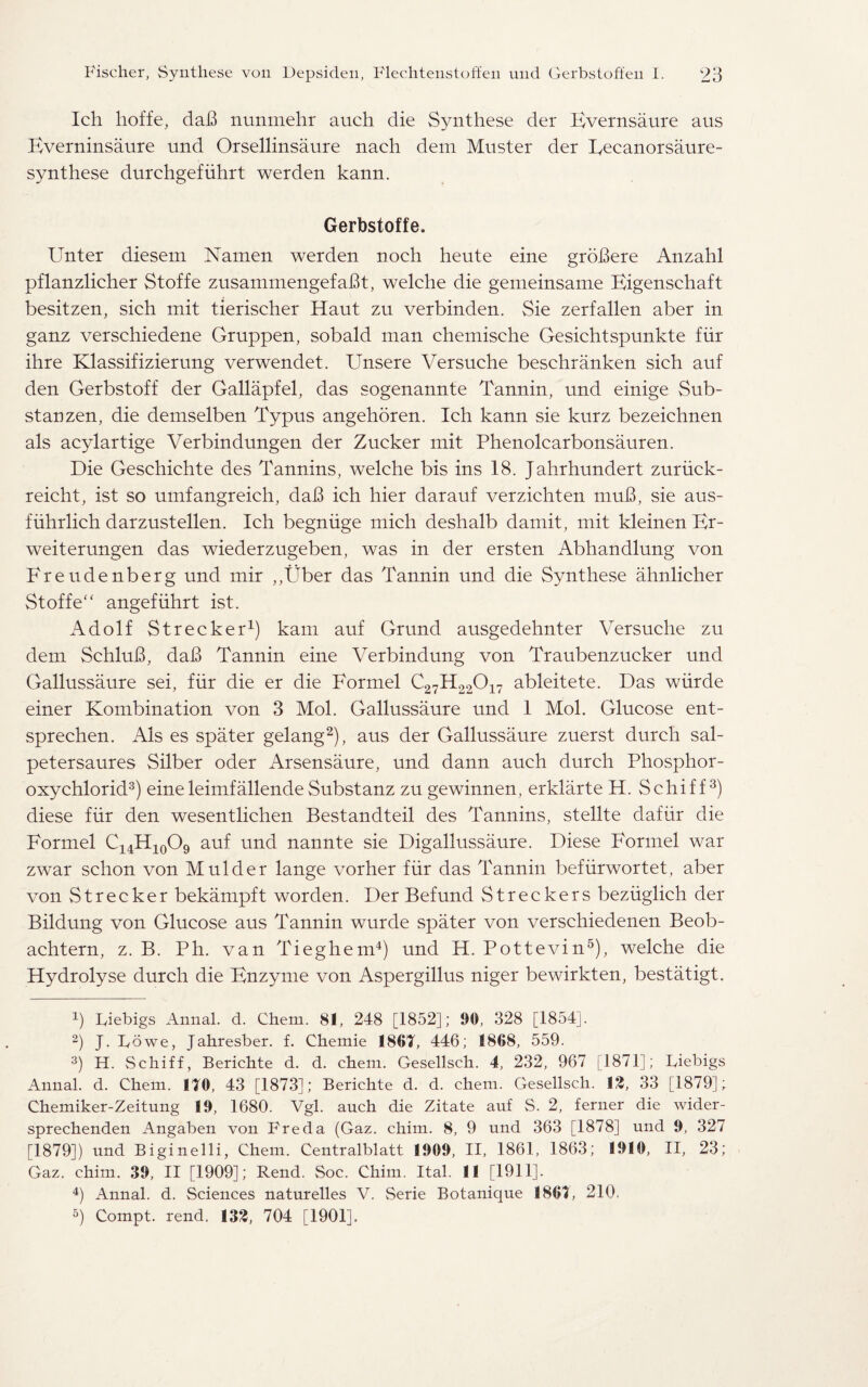 Ich hoffe, daB nunmehr auch die Synthese der Bvernsaure aus Bverninsaure und Orsellinsaure nach dem Muster der Becanorsaure- synthese durchgefiihrt werden kann. Gerbstoffe. Unter diesem Namen werden noeh heute eine groBere Anzahl pflanzlicher Stoffe zusammengefaBt, welche die gemeinsame Bigenschaft besitzen, sich mit tierischer Haut zu verbinden. Sie zerfallen aber in ganz verschiedene Gruppen, sobald man chemische Gesichtspunkte fiir ihre Klassifizierung verwendet. Unsere Versuche beschranken sich auf den Gerbstoff der Gallapfel, das sogenannte Tannin, und einige Sub- stanzen, die demselben Typus angehoren. Ich kann sie kurz bezeichnen als acylartige Verbindungen der Zucker mit Phenolcarbonsauren. Die Geschichte des Tannins, welche bis ins 18. Jahrhundert zuriick- reicht, ist so umfangreich, daB ich hier darauf verzichten muB, sie aus- fiihrlich darzustellen. Ich begniige mich deshalb damit, mit kleinen Br- weiterungen das wiederzugeben, was in der ersten Abhandlung von Freudenberg und mir ,,liber das Tannin und die Synthese ahnlicher Stoffe angefiihrt ist. Adolf Strecker1) kam auf Grund ausgedehnter Versuche zu dem SchluB, daB Tannin eine Verbindung von Traubenzucker und Gallussaure sei, fiir die er die Formel C27H22017 ableitete. Das wiirde einer Kombination von 3 Mol. Gallussaure und 1 Mol. Glucose ent- sprechen. Als es spater gelang2), aus der Gallussaure zuerst durcli sal- petersaures Silber oder Arsensaure, und dann auch durch Phosphor- oxychlorid3) eine leimf allende Substanz zu gewinnen, erklarte H. Schiff 3) diese fiir den wesentlichen Bestandteil des Tannins, stellte dafiir die Formel C14H10O9 auf und nannte sie Digallussaure. Diese Formel war zwar schon von Mulder lange vorher fiir das Tannin befiirwortet, aber von Strecker bekampft worden. Der Befund Streckers beziiglich der Bildung von Glucose aus Tannin wurde spater von verschiedenen Beob- achtern, z. B. Ph. van Tieghem4) und H. Pottevin5), welche die Hydrolyse durch die Bnzyme von Aspergillus niger bewirkten, bestatigt. 4) Liebigs Annal. d. Chem. 81, 248 [1852]; DO, 328 [1854], 2) J. Lowe, Jahresber. f. Chemie 1867, 446; 1868, 559. 3) H. Schiff, Berichte d. d. chem. Gesellsch. 4, 232, 967 [1871]; Liebigs Annal. d. Chem. 170, 43 [1873]; Berichte d. d. chem. Gesellsch. 12, 33 [1879]; Chemiker-Zeitung 19, 1680. Vgl. auch die Zitate auf S. 2, ferner die wider- sprechenden Angaben von Freda (Gaz. ehim. 8, 9 und 363 [1878] und 9, 327 [1879]) und Biginelli, Chem. Centralblatt 1909, II, 1861, 1863; 1910, II, 23; Gaz. chim. 39, II [1909]; Rend. Soc. Chim. Ital. 11 [1911]. 4) Annal. d. Sciences naturelles V. Serie Botanique 1867, 210. 5) Compt. rend. 132, 704 [1901],