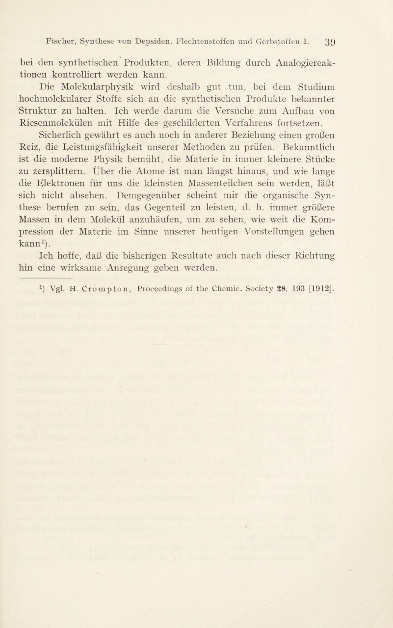 bei den synthetischen Produkten, deren Bildung durch Analogiereak- tionen kontrolliert werden kann. Die Molekularphysik wird deshalb gut tun, bei deni Studium hochmolekularer Stoffe sich an die synthetischen Produkte bekannter Struktur zu halten. Ich werde darum die Versuche zum Aufbau von Riesenmolekiilen mit Hilfe des geschilderten Verfahrens fortsetzen. Sicherlich gewahrt es auch noch in anderer Beziehung einen groBen Reiz, die Reistungsfahigkeit unserer Methoden zu priifen. Bekanntlich ist die moderne Physik bemiiht, die Materie in immer kleinere Stiicke zu zersplittern. Uber die Atome ist man langst hinaus, und wie lange die Klektronen fiir uns die kleinsten Massenteilchen sein werden, laBt sich nicht absehen. Demgegeniiber scheint mir die organische Syn¬ these berufen zu sein, das Gegenteil zu leisten, d. h. immer groBere Massen in dem Molekiil anzuhaufen, um zu sehen, wie weit die Kom- pression der Materie im Sinne unserer heutigen Vorstellungen gehen kann1). Ich hoffe, daB die bisherigen Resultate auch nach dieser Riclitung hin eine wirksame Anregung geben werden. 9 Vgl. H. Crompton, Proceedings of the Chemic. vSociety 28, 193 [1912].