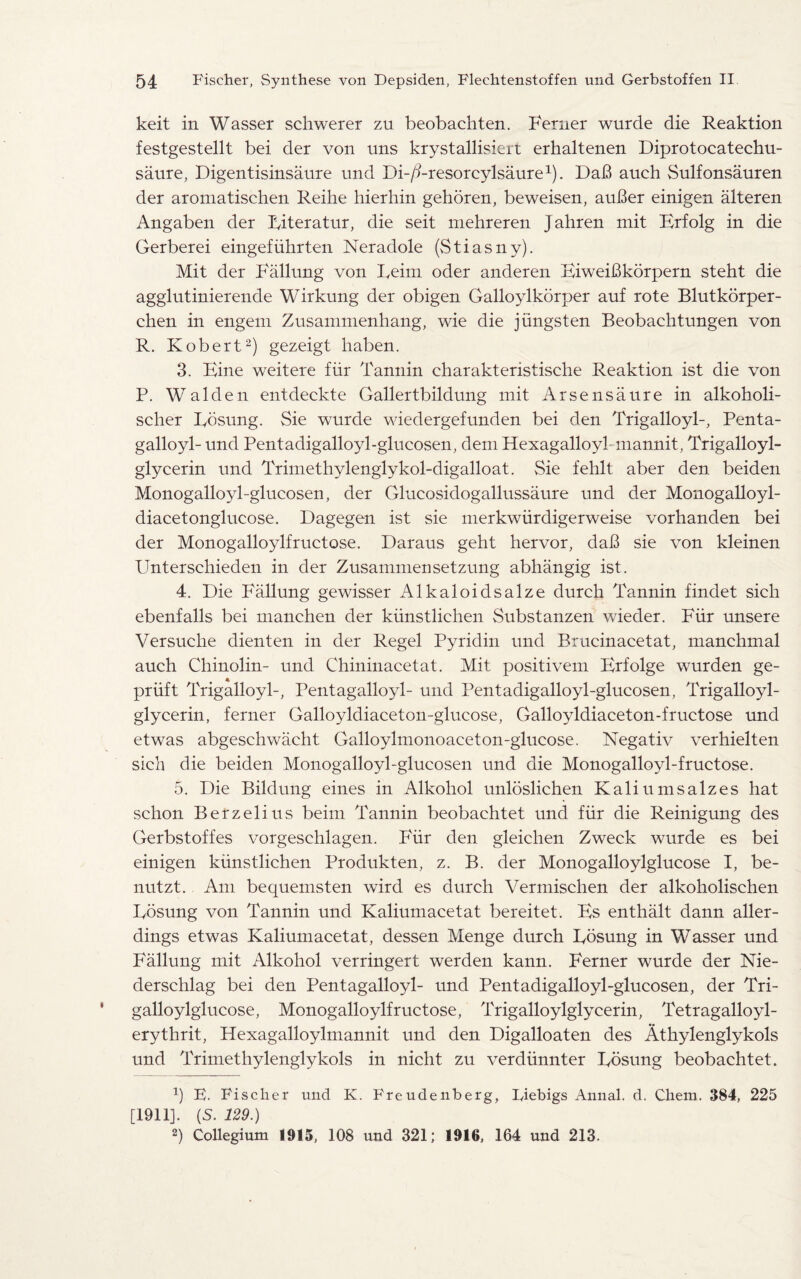 keit in Wasser schwerer zu beobachten. Ferner wurde die Reaktion festgestellt bei der von nns krystallisiert erkaltenen Diprotocatechu- saure, Digentisinsaure und Db/i-resorcylsaure1). DaB auch Sulfonsauren der aromatischen Reihe hierhin gehoren, beweisen, auBer einigen alteren Angaben der Riteratur, die seit mehreren Jahren mit Brfolg in die Gerberei eingefuhrten Neradole (Stiasny). Mit der Fallung von Reim oder anderen FiweiBkorpern steht die agglutinierende Wirkung der obigen Galloylkorper auf rote Blutkorper- chen in engem Znsammenhang, wie die jiingsten Beobachtungen von R. Robert2) gezeigt haben. 3. Bine weitere fur Tannin charakteristische Reaktion ist die von P. Walden entdeckte Gallertbildung mit Arsensaure in alkoholi- scher Rosung. Sie wurde wiedergefunden bei den Trigalloyl-, Penta- galloyl- und Pentadigalloyl-glucosen, dem Hexagalloyl mannit, Trigalloyl- glycerin und Trimethylenglykol-digalloat. Sie fehlt aber den beiden Monogalloyl-glucosen, der Glucosidogallussaure und der Monogalloyl- diacetonglucose. Dagegen ist sie merkwiirdigerweise vorhanden bei der Monogalloylfructose. Daraus geht hervor, daB sie von kleinen PTnterschieden in der Zusammensetzung abhangig ist. 4. Die Fallung gewisser Alkaloidsalze durch Tannin findet sich ebenfalls bei manchen der kiinstlichen Substanzen wieder. Fiir unsere Versuche dienten in der Regel Pyridin und Brucinacetat, manchmal auch Chinolin- und Chininacetat. Mit positivem PTfolge wurden ge- priift Trigalloyl-, Pentagalloyl- und Pentadigalloyl-glucosen, Trigalloyl- glycerin, ferner Galloyldiaceton-glucose, Galloyldiaceton-fructose und etwas abgeschwacht Galloylmonoaceton-glucose. Negativ verhielten sich die beiden Monogalloyl-glucosen und die Monogalloyl-fructose. 5. Die Bildung eines in Alkohol unloslichen Kaliumsalzes hat schon Berzelius beim Tannin beobachtet und fiir die Reinigung des Gerbstoffes vorgeschlagen. Fiir den gleichen Zweck wurde es bei einigen kiinstlichen Produkten, z. B. der Monogalloylglucose I, be- nutzt. Am be querns ten wird es durch Vermischen der alkoholischen Rosung von Tannin und Kaliumacetat bereitet. Bs enthalt dann aller- dings etwas Kaliumacetat, dessen Menge durch Rosung in Wasser und Fallung mit Alkohol verringert werden kann. Ferner wurde der Nie- derschlag bei den Pentagalloyl- und Pentadigalloyl-glucosen, der Tri- galloylglucose, Monogalloylfructose, Trigalloylglycerin, Tetragalloyl- erythrit, Hexagalloylmannit und den Digalloaten des Athylenglykols und Trimethylenglykols in nicht zu verdiinnter Rdsung beobachtet. b E. Fischer und K. Freudenberg, Iyiebigs Annal. d. Cliem. 384, 225 [1911]. (S. 129.) b Collegium 1915, 108 und 321; 1916, 164 und 213.