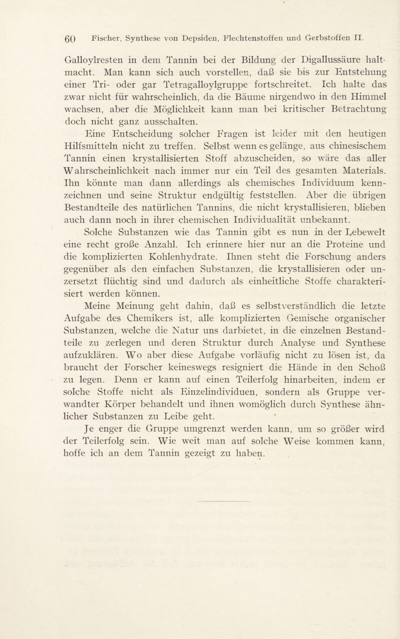 Galloylresten in dem Tannin bei der Bildung der Digallussaure halt- macht. Man kann sich auch vorstellen, dab sie bis znr Bntstehung einer Tri- oder gar Tetragalloylgruppe fortschreitet. Ich halte das zwar nicht fiir wahrscheinlich, da die Baume nirgendwo in den Himmel wachsen, aber die Moglichkeit kann man bei kritischer Betrachtung doch nicht ganz ausschalten. Bine Bntscheidung solcher Bragen ist leider mit den heutigen Hilfsmitteln nicht zu treffen. Selbst wenn es gelange, aus chinesischem Tannin einen krystallisierten Stoff abzuscheiden, so ware das aller Wahrscheinlichkeit nach immer nur ein Teil des gesamten Materials. Ihn konnte man dann allerdings als chemisches Individnum kenn- zeichnen und seine Struktur endgiiltig feststellen. Aber die iibrigen Bestandteile des natiirlichen Tannins, die nicht krystallisieren, blieben auch dann noch in ihrer chemischen Individualitat unbekannt. Solche Substanzen wie das Tannin gibt es nun in der Bebewelt eine recht gro!3e Anzahl. Ich erinnere hier nur an die Proteine und die komplizierten Kohlenhydrate. Ihnen steht die Forschung anders gegenuber als den einfachen Substanzen, die krystallisieren oder un- zersetzt fliichtig sind und dadurch als einheitliehe Stoffe charakteri- siert werden konnen. Meine Meinung geht dahin, da!3 es selbstverstandlich die letzte Aufgabe des Chemikers ist, alle komplizierten Gemische organischer Substanzen, welche die Natur uns darbietet, in die einzelnen Bestand¬ teile zu zerlegen und deren Struktur durch Analyse und Synthese aufzuklaren. Wo aber diese Aufgabe vorlaufig nicht zu losen ist, da braucht der Forscher keineswegs resigniert die Hande in den Schod zu legen. Denn er kann auf einen Teilerfolg hinarbeiten, indem er solche Stoffe nicht als Binzelindividuen, sondern als Gruppe ver- wandter Korper behandelt und ihnen womoglich durch Synthese ahn- licher Substanzen zu Feibe geht. Je enger die Gruppe umgrenzt werden kann, um so grober wird der Teilerfolg sein. Wie weit man auf solche Weise kommen kann, hoffe ich an dem Tannin gezeigt zu haben.