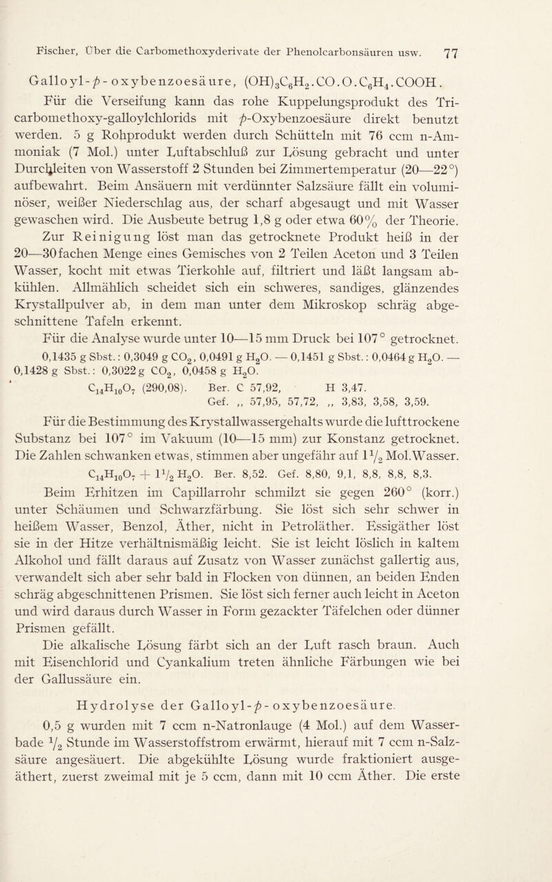 Galloyl-/)- oxybenzoesaure, (OH)3C6H2.CO.O.C6H4.COOH . Fur die Verseifung kann das rohe Kuppelungsprodukt des Tri- carbomethoxy-gaUoylchlorids mit ^-Oxybenzoesaure direkt benutzt werden. 5 g Rohprodukt werden durch Schiitteln mit 76 ccm n-Am- moniak (7 Mol.) unter FuftabschluB zur Fosung gebracht und unter Durcljleiten von Wasserstoff 2 Stunden bei Zimmertemperatur (20—22°) aufbewahrt. Beim Ansauern mit verdiinnter Salzsaure fallt ein volumi- noser, weiBer Niederschlag aus, der scharf abgesaugt und mit Wasser gewaschen wird. Die Ausbeute betrug 1,8 g oder etwa 60% der Theorie. Zur Reinigung lost man das getrocknete Produkt heiB in der 20—30fachen Menge eines Gemisches von 2 Teilen Aceton und 3 Teilen Wasser, kocht mit etwas Tierkohle auf, filtriert und laBt langsam ab- kiihlen. Allmahlich scheidet sich ein schweres, sandiges, glanzendes Krystallpulver ab, in dem man unter dem Mikroskop schrag abge- schnittene Tafeln erkennt. Fur die Analyse wurde unter 10—15 mm Druck bei 107° getrocknet. 0,1435 g Sbst.: 0,3049 g C02, 0,0491 g H20. — 0,1451 g Sbst.: 0,0464 g H20. — 0,1428 g Sbst.: 0,3022g C02, 0,0458 g H20. ci4Hio°7 (290,08). Ber. C 57,92, H 3,47. Gef. „ 57,95, 57,72, „ 3,83, 3,58, 3,59. Fiir die Bestimmung des Krystallwassergehalts wurde die lufttrockene Substanz bei 107° im Vakuum (10—15 mm) zur Konstanz getrocknet. Die Zahlen schwanken etwas, stimmen aber ungefahr auf D/2 Mol.Wasser. ci4Hio°7 + 1V2 H2°- Ber- 8>52. Gef- 8>80' 9-k 8,8, 8,8, 8,3. Beim Frhitzen im Capillarrohr schmilzt sie gegen 260° (korr.) unter Schaumen und Schwarzfarbung. Sie lost sich sehr schwer in heiBem Wasser, Benzol, Ather, nicht in Petrolather. Bssigather lost sie in der Hitze verhaltnismaBig leicht. Sie ist leicht loslich in kaltem Alkohol und fallt daraus auf Zusatz von Wasser zunachst gallertig aus, verwandelt sich aber sehr bald in Flocken von diinnen, an beiden Bnden schrag abgeschnittenen Prismen. Sie lost sich ferner auch leicht in Aceton und wird daraus durch Wasser in Form gezackter Tafelchen oder dimmer Prismen gefallt. Die alkalische Fosung farbt sich an der Fuft rasch braun. Auch mit Bisenchlorid und Cyankalium treten ahnliche Farbungen wie bei der Gallussaure ein. Hydrolyse der Galloyl-/)-oxybenzoesaure. 0,5 g wurden mit 7 ccm n-Natronlauge (4 Mol.) auf dem Wasser- bade 1/2 Stunde im Wasserstoffstrom erwarmt, hierauf mit 7 ccm n-Salz- saure angesauert. Die abgekiihlte Fosung wurde fraktioniert ausge- athert, zuerst zweimal mit je 5 ccm, dann mit 10 ccm Ather. Die erste