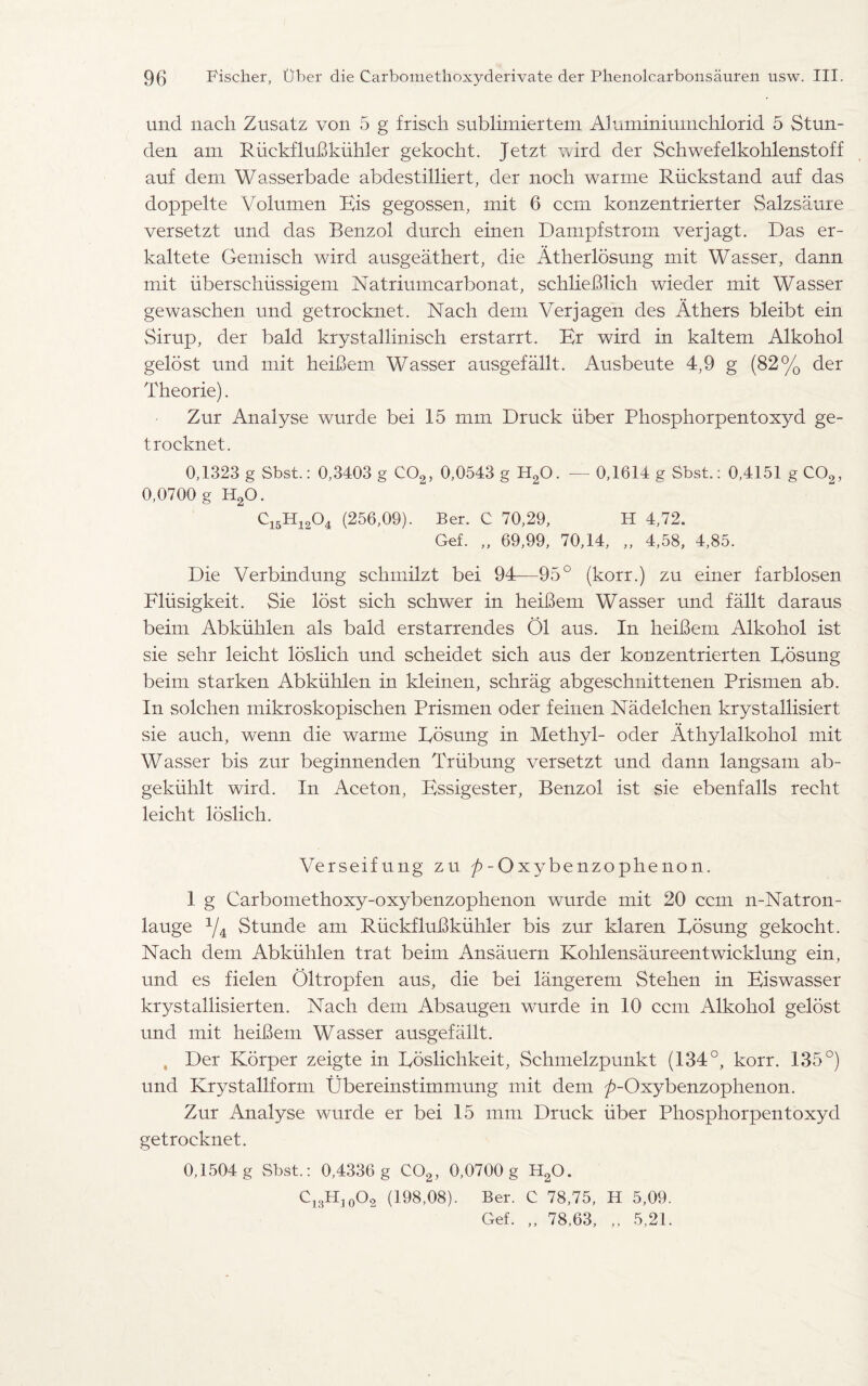 und nacli Zusatz von 5 g frisch sublimiertem Aluminiumchlorid 5 Stun- den am RuekfluBkiihler gekocht. Jetzt vvird der Schwefelkohlenstoff auf deni Wasserbade abdestilliert, der noch warme Riickstand auf das doppelte Volumen Bis gegossen, mit 6 ccm konzentrierter Salzsaure versetzt und das Benzol durch einen Dampfstroin verjagt. Das er- kaltete Gemisch wird ausgeathert, die Atherlosung mit Wasser, dann mit iiberschiissigem Natrimncarbonat, schlieBlich wieder mit Wasser gewaschen und getrocknet. Nach dem Verjagen des Athers bleibt ein Sirup, der bald krystallinisch erstarrt. Br wird in kaltem Alkohol gelost und mit heiBem Wasser ausgefallt. Ausbeute 4,9 g (82% der Theorie). Zur Analyse wurde bei 15 mm Druck liber Phosphorpentoxyd ge- troeknet. 0,1323 g Sbst.: 0,3403 g C02, 0,0543 g H20. — 0,1614 g Sbst.: 0,4151 gC02, 0,0700 g H20. ci5Hi2°4 (256,09). Ber. C 70,29, H 4,72. Gef. „ 69,99, 70,14, „ 4,58, 4,85. Die Verbindung sclimilzt bei 94—95° (korr.) zu einer farblosen Fliisigkeit. Sie lost sich schwer in heiBem Wasser und fallt daraus beim Abkiihlen als bald erstarrendes 01 aus. In heiBem Alkohol ist sie sehr leicht loslich und scheidet sich aus der konzentrierten Rosung beim starken Abkiihlen in kleinen, schrag abgeschnittenen Prismen ab. In solchen mikroskopischen Prismen oder feinen Nadelchen krystallisiert sie auch, wenn die warme Rosung in Methyl- oder Athylalkohol mit Wasser bis zur beginnenden Trtibung versetzt und dann langsam ab- gekiihlt wird. In Aceton, Bssigester, Benzol ist sie ebenfalls recht leicht loslich. Verseifung zu ROxybenzophenon. 1 g Carbomethoxy-oxybenzophenon wurde mit 20 ccm n-Natron- lauge % Stunde am RiickfluBkiihler bis zur klaren Rosung gekocht. Nach dem Abkiihlen trat beim Ansauern Kohlensaureentwicklung ein, und es fielen Oltropfen aus, die bei langerem Stehen in Biswasser krystallisierten. Nach dem Absaugen wurde in 10 ccm Alkohol gelost und mit heiBem Wasser ausgefallt. , Der Korper zeigte in Roslichkeit, Schmelzpunkt (134°, korr. 135°) und Krystaliform RTbereinstimmung mit dem ^-Oxybenzophenon. Zur Analyse wurde er bei 15 mm Druck liber Phosphorpentoxyd getrocknet. 0,1504 g Sbst.: 0,4336 g C02, 0,0700 g H20. Ci3Hio°2 (198,08). Ber. C 78,75, H 5,09. Gef. „ 78.63, „ 5,21.