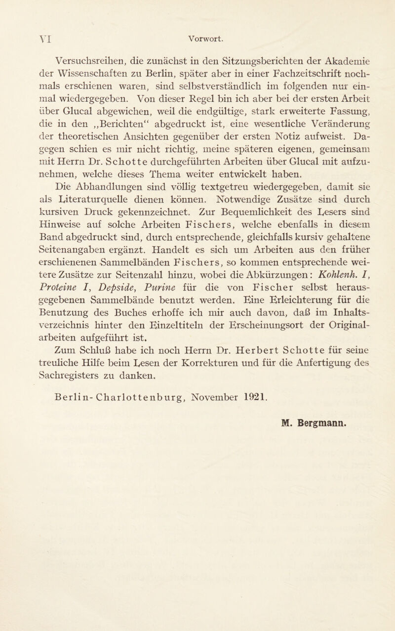 Versuchsreihen, die zunachst in den Sitzungsberichten der Akademie der Wissenschaften zu Berlin, spater aber in einer Fachzeitschrift noch- mals erschienen waren, sind selbstverstandlich im folgenden nur ein- mal wiedergegeben. Von dieser Regel bin ich aber bei der ersten Arbeit iiber Glucal abgewichen, weil die endgiiltige, stark erweiterte Fassung, die in den ,,Berichten“ abgedruckt ist, eine wesentliche Veranderung der theoretischen Ansichten gegeniiber der ersten Notiz aufweist. Da- gegen schien es mir nicht richtig, meine spateren eigenen, gemeinsam mit Herrn Dr. Sckotte durchgefiihrten Arbeiten iiber Glucal mit aufzu- nehmen, welche dieses Thema weiter entwickelt haben. Die Abkandlungen sind vollig textgetreu wiedergegeben, darnit sie als Fiteraturquelle dienen konnen. Notwendige Zusatze sind durch kursiven Druck gekennzeichnet. Zur Bequemlichkeit des Fesers sind Hinweise auf solche Arbeiten Fischers, welche ebenfalls in diesem Band abgedruckt sind, durch entsprechende, gleichfalls kursiv gehaltene Seitenangaben erganzt. Handelt es sich um Arbeiten aus den friiher erschienenen Sammelbanden Fischers, so kommen entsprechende wei- tere Zusatze zur Seitenzahl hinzu, wobei die Abkiirzungen: Kohlenh. I, Proteine I, Depside, Purine fiir die von Fischer selbst heraus- gegebenen Sammelbande benutzt werden. Bine Brleichterung fiir die Benutzung des Buches erhoffe ich mir auch davon, daB im Inhalts- verzeichnis hinter den Binzeltiteln der Erscheinungsort der Original- arbeiten aufgefiihrt ist. Zum SchluB habe ich noch Herrn Dr. Herbert Schotte fiir seine treuliche Hilfe beim Fesen der Korrekturen und fiir die Anfertigung des Sachregisters zu danken. Berlin-Charlottenburg, November 1921. M. Bergmann.